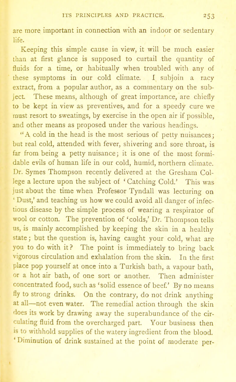are more important in connection with an indoor or sedentary life. Keeping this simple cause in view, it will be much easier than at first glance is supposed to curtail the quantity of fluids for a time, or habitually when troubled with any of these symptoms in our cold climate. I subjoin a racy extract, from a popular author, as a commentary on the sub- ject These means, although of great importance, are chiefly to be kept in view as preventives, and for a speedy cure we must resort to sweatings, by exercise in the open air if possible, and other means as proposed under the various headings. A cold in the head is the most serious of petty nuisances; but real cold, attended with fever, shivering and sore throat, is far from being a petty nuisance; it is one of the most formi- dable evils of human life in our cold, humid, northern climate. Dr. Symes Thompson recently delivered at the Gresham Col- lege a lecture upon the subject of ' Catching Cold.' This was just about the time when Professor Tyndall was lecturing on • Dust,' and teaching us how we could avoid all danger of infec- tious disease by the simple process of wearing a respirator of wool or cotton. The prevention of 'colds,' Dr. Thompson tells us, is mainly accomplished by keeping the skin in a healthy state; but the question is, having caught your cold, what are you to do with it ? The point is immediately to bring back vigorous circulation and exhalation from the skin. In the first place pop yourself at once into a Turkish bath, a vapour bath, or a hot air bath, of one sort or another. Then administer concentrated food, such as 'solid essence of beef.' By no means fly to strong drinks. On the contrary, do not drink anything at all—not even water. The remedial action through the skin does its work by drawing away the superabundance of the cir- culating fluid from the overcharged part. Your business then is to withhold supplies of the watery ingredient from the blood. ' Diminution of drink sustained at the point of moderate per-