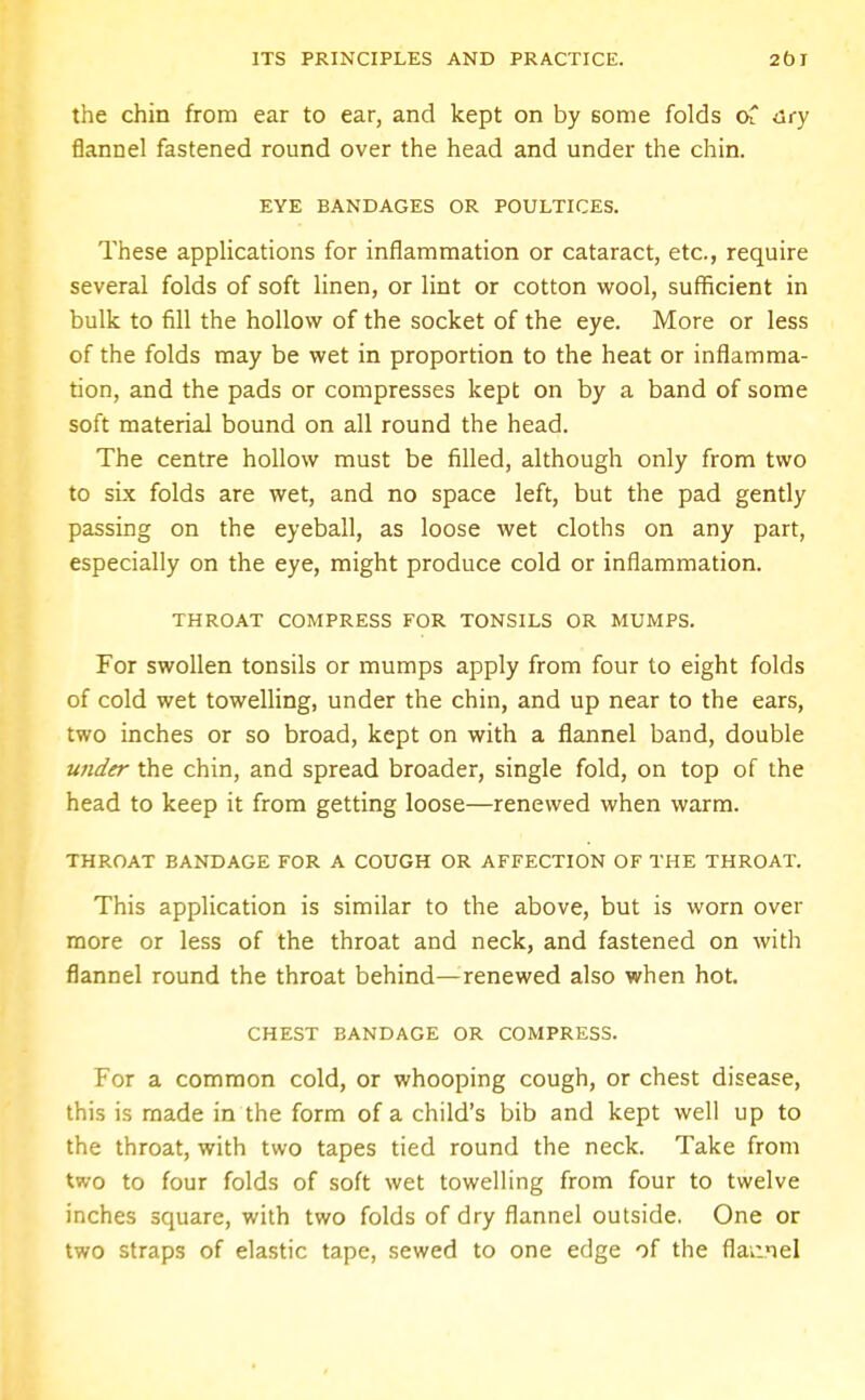 the chin from ear to ear, and kept on by some folds of dry flannel fastened round over the head and under the chin. EYE BANDAGES OR POULTICES. These applications for inflammation or cataract, etc., require several folds of soft linen, or lint or cotton wool, sufficient in bulk to fill the hollow of the socket of the eye. More or less of the folds may be wet in proportion to the heat or inflamma- tion, and the pads or compresses kept on by a band of some soft material bound on all round the head. The centre hollow must be filled, although only from two to six folds are wet, and no space left, but the pad gently passing on the eyeball, as loose wet cloths on any part, especially on the eye, might produce cold or inflammation. THROAT COMPRESS FOR TONSILS OR MUMPS. For swollen tonsils or mumps apply from four to eight folds of cold wet towelling, under the chin, and up near to the ears, two inches or so broad, kept on with a flannel band, double under the chin, and spread broader, single fold, on top of the head to keep it from getting loose—renewed when warm. THROAT BANDAGE FOR A COUGH OR AFFECTION OF THE THROAT. This application is similar to the above, but is worn over more or less of the throat and neck, and fastened on with flannel round the throat behind—renewed also when hot. CHEST BANDAGE OR COMPRESS. For a common cold, or whooping cough, or chest disease, this is made in the form of a child's bib and kept well up to the throat, with two tapes tied round the neck. Take from two to four folds of soft wet towelling from four to twelve inches square, with two folds of dry flannel outside. One or two straps of elastic tape, sewed to one edge of the flannel