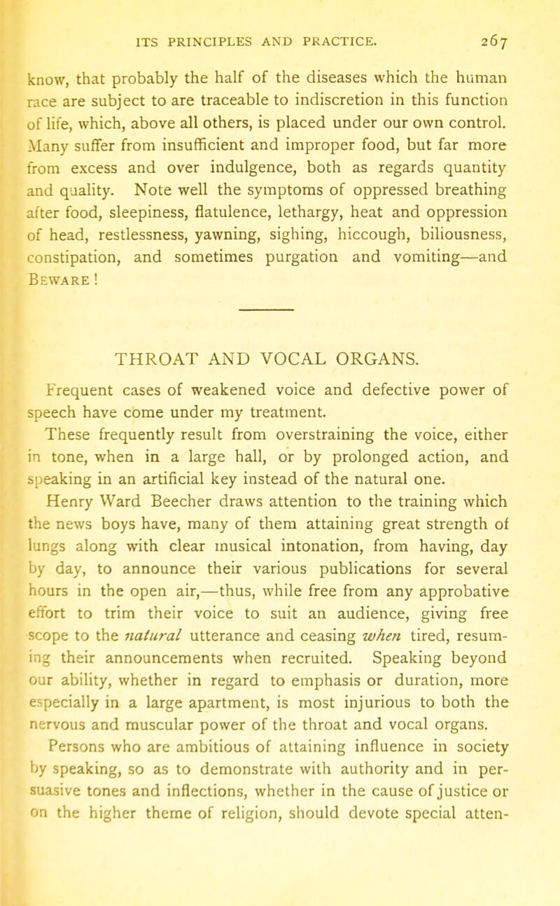 know, that probably the half of the diseases which the human race are subject to are traceable to indiscretion in this function of life, which, above all others, is placed under our own control. Many suffer from insufficient and improper food, but far more from excess and over indulgence, both as regards quantity and quality. Note well the symptoms of oppressed breathing after food, sleepiness, flatulence, lethargy, heat and oppression of head, restlessness, yawning, sighing, hiccough, biliousness, constipation, and sometimes purgation and vomiting—and Beware! THROAT AND VOCAL ORGANS. Frequent cases of weakened voice and defective power of speech have come under my treatment. These frequently result from overstraining the voice, either in tone, when in a large hall, or by prolonged action, and sneaking in an artificial key instead of the natural one. Henry Ward Beecher draws attention to the training which the news boys have, many of them attaining great strength of lungs along with clear musical intonation, from having, day by day, to announce their various publications for several hours in the open air,—thus, while free from any approbative effort to trim their voice to suit an audience, giving free scope to the natural utterance and ceasing when tired, resum- ing their announcements when recruited. Speaking beyond our ability, whether in regard to emphasis or duration, more especially in a large apartment, is most injurious to both the nervous and muscular power of the throat and vocal organs. Persons who are ambitious of attaining influence in society by speaking, so as to demonstrate with authority and in per- suasive tones and inflections, whether in the cause of justice or on the higher theme of religion, should devote special atten-