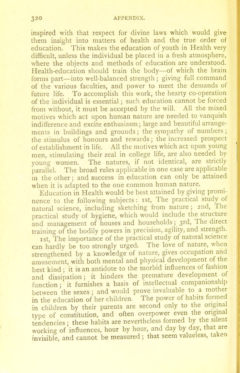 inspired with that respect for divine laws which would give them insight into matters of health and the true order of education. This makes the education of youth in Health very- difficult, unless the individual be placed in a fresh atmosphere, where the objects and methods of education are understood. Health-education should train the body—of which the brain forms part—into well-balanced strength; giving full command of the various faculties, and power to meet the demands of future life. To accomplish this work, the hearty co-operation of the individual is essential; such education cannot be forced from without, it must be accepted by the will. All the mixed motives which act upon human nature are needed to vanquish indifference and excite enthusiasm; large and beautiful arrange- ments in buildings and grounds ; the sympathy of numbers; the stimulus of honours and rewards; the increased prospect of establishment in life. All the motives which act upon young men, stimulating their zeal in college life, are also needed by young women. The natures, if not identical, are strictly parallel. The broad rules applicable in one case are applicable in the other; and success in education can only be attained when it is adapted to the one common human nature. Education in Health would be best attained by giving promi- nence to the following subjects : ist, The practical study of natural science, including sketching from nature ; 2nd, The practical study of hygiene, which would include the structure and management of houses and households; 3rd, The direct training of the bodily powers in precision, agility, and strength. ist, The importance of the practical study of natural science can hardly be too strongly urged. The love of nature, when strengthened by a knowledge of nature, gives occupation and amusement, with both mental and physical development of the best kind; it is an antidote to the morbid influences of fashion and dissipation; it hinders the premature development of function; it furnishes a basis of intellectual companionship between the sexes; and would prove invaluable to a mother in the education of her children. The power of habits formed in children by their parents are second only to the original type of constitution, and often overpower even the original tendencies ; these habits are nevertheless formed by the silent working of influences, hour by hour, and day by day, that are invisible, and cannot be measured ; that seem valueless, taken