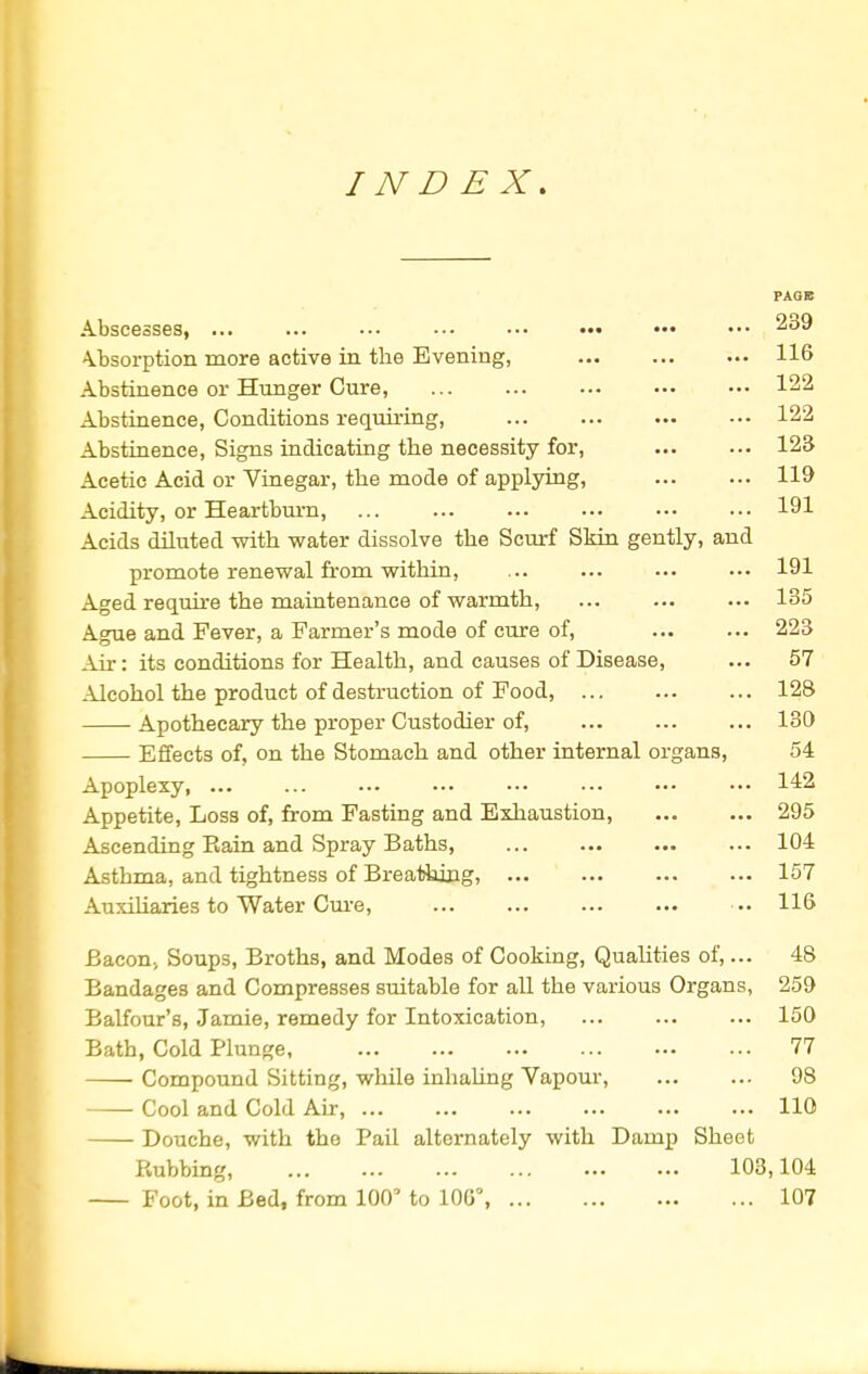 INDEX. PAGB Abscesses, ... ... ••• • ■• 239 Absorption more active in the Evening, 116 Abstinence or Hunger Cure, ... ... ... ••• ••• 12 Abstinence, Conditions requiring, 122 Abstinence, Signs indicating the necessity for, 123 Acetic Acid or Vinegar, the mode of applying, 119 Acidity, or Heartburn, ... ... ... ••• ••• ••• 191 Acids diluted with water dissolve the Scurf Skin gently, and promote renewal from within, ... ... ... ••• 191 Aged require the maintenance of warmth, ... ... ... 135 Ague and Fever, a Farmer's mode of cure of, 223 Air: its conditions for Health, and causes of Disease, ... 57 Alcohol the product of destruction of Food, 128 Apothecary the proper Custodier of, ... ... ... 130 Effects of, on the Stomach and other internal organs, 54 Apoplexy, ... ... ... ••• ••• ••• ••• ••• 142 Appetite, Loss of, from Fasting and Exhaustion, 295 Ascending Rain and Spray Baths, ... ... 104 Asthma, and tightness of Breathing, 157 Auxiliaries to Water Cure, ... ... ... ... ••• 116 Bacon; Soups, Broths, and Modes of Cooking, Qualities of,... 48 Bandages and Compresses suitable for all the various Organs, 259 Balfour's, Jamie, remedy for Intoxication, ... ... ... 150 Bath, Cold Plunge, 77 Compound Sitting, while inhaling Vapour, 98 Cool and Cold Air, 110 Douche, with the Pail alternately with Damp Sheet Rubbing, 103,104 Foot, in Bed, from 100' to 100°, 107