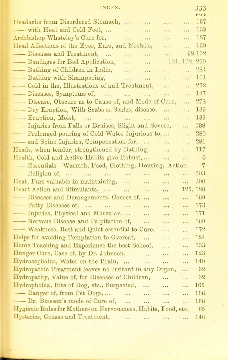 PAGE Ileadaohe from Disordered Stomach, ... ... ... ... 137 with Heat and Cold Feet, 13S Archbishop Whateley's Cure for, 127 Head Affections of the Eyes, Ears, and Nostrils, ... ... 139 Diseases and Treatment, ... ... ... ... 98-102 ■ Bandages for Bed Application, ... ... 101,102,260 Bathing of Children in India, 284 Bathing with Shampooing, ... ... ... ... 101 Cold in the, Illustrations of and Treatment, ... ... 252 Diseases, Symptoms of, ... . . ... ... ... 147 Disease, Obscure as to Cause of, and Mode of Cure, ... 278 Dry Eruption, With Scabs or Scales, disease, ... ... 139 Eruption, Moist, 139 Injuries from Palls or Bruises, Slight and Severe, ... 138 ■ Prolonged pouring of Cold Water Injurious to, ... ... 280 and Spine Injuries, Compensation for, ... ... ... 281 Heads, when tender, strengthened by Bathing, ... ... 117 Health, Cold and Active Habits give Robust,... ... ... 6 Essentials—Warmth, Food, Clothing, Housing, Action, 7 Religion of, ... ... ... ... ... ... ... 303 Heat, Furs valuable in maintaining, ... ... ... ... 300 Heart Action and Stimulants, ... ... ... ... 125, 128 Diseases and Derangements, Causes of, ... ... ... 169 Fatty Diseases of, ... ... ... ... ... ... 173 Injuries, Physical and Muscular, ... ... ... ... 171 Nervous Disease and Palpitation of, ... ... ... 109 Weakness, Rest and Quiet essential to Cure, ... ... 172 Helps for avoiding Temptation to Overeat, ... ... ... 124 Home Teaching and Experience the best School, ... ... 133 Hunger Cure, Case of, by Dr. Johnson, ... ... ... 123 Hydrocephalus, Water on the Brain, ... ... ... ... 140 Hydropathic Treatment leaves no Irritant in any Organ, ... 32 Hydropathy, Value of, for Diseases of Children, ... ... 32 Hydrophobia, Bite of Dog, etc., Suspected, ... ... ... 165 Danger of, from Pet Dogs,... ... ... ... ... 166 Dr. Buiason's mode of Cure of, ... ... ... ... 166 Hygienic Rule3 for Mothers on Nervousness, Habits, Food, etc, 65 Hysterics, Causes and Treatment, 146