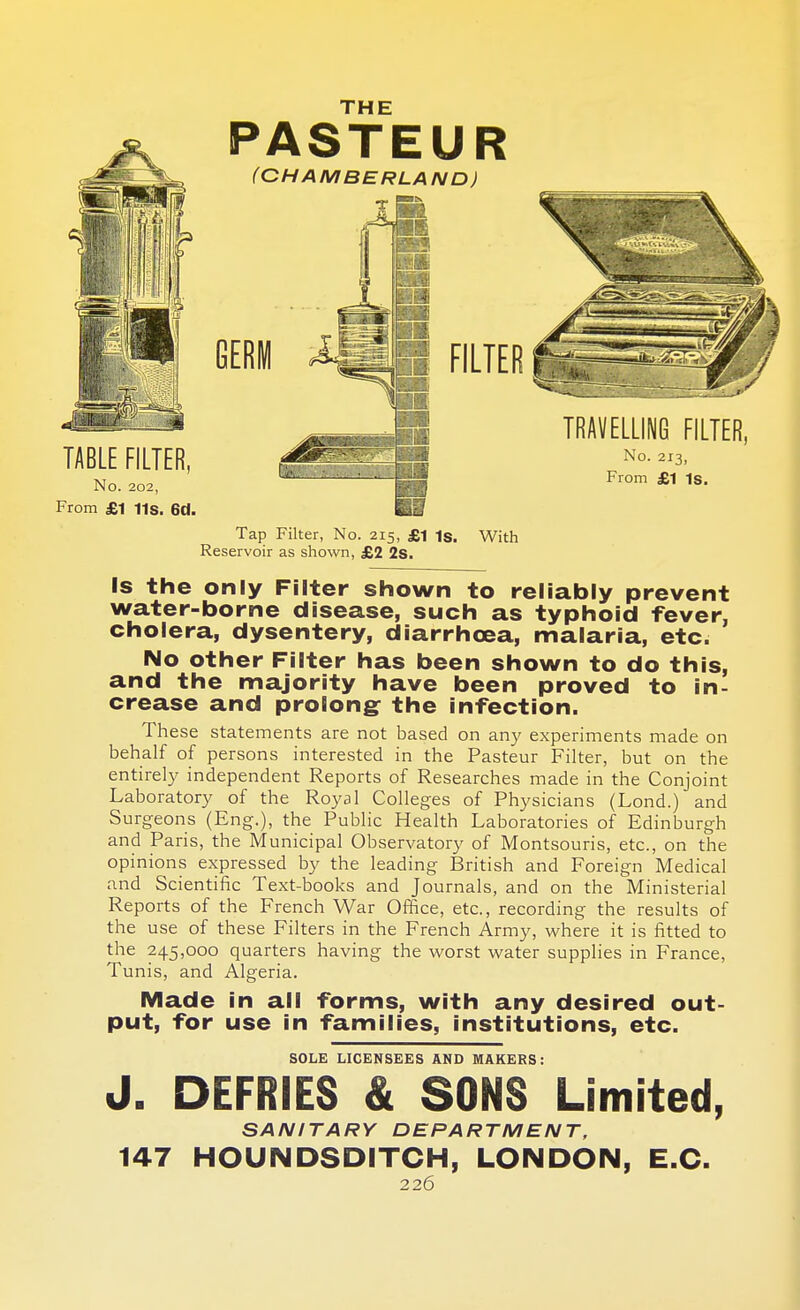 THE Tap Filter, No. 215, £1 1S. With Reservoir as shown, £2 2s. Is the only Filter shown to reliably prevent water-borne disease, such as typhoid fever, cholera, dysentery, diarrhoea, malaria, etc. No other Filter has been shown to do this, and the majority have been proved to in- crease and prolong: the infection. These statements are not based on any experiments made on behalf of persons interested in the Pasteur Filter, but on the entirely independent Reports of Researches made in the Conjoint Laboratory of the Royal Colleges of Physicians (Lond.) and Surgeons (Eng.), the Public Health Laboratories of Edinburgh and Paris, the Municipal Observatory of Montsouris, etc., on the opinions expressed by the leading British and Foreign Medical and Scientific Text-books and Journals, and on the Ministerial Reports of the French War Office, etc., recording the results of the use of these Filters in the French Army, where it is fitted to the 245,000 quarters having the worst water supplies in France, Tunis, and Algeria. Made in all forms, with any desired out- put, for use in families, institutions, etc. SOLE LICENSEES AND MAKERS: J. DEFRIES & SONS Limited, SANITARY DEPARTMENT, 147 HOUNDSDITCH, LONDON, E.C.