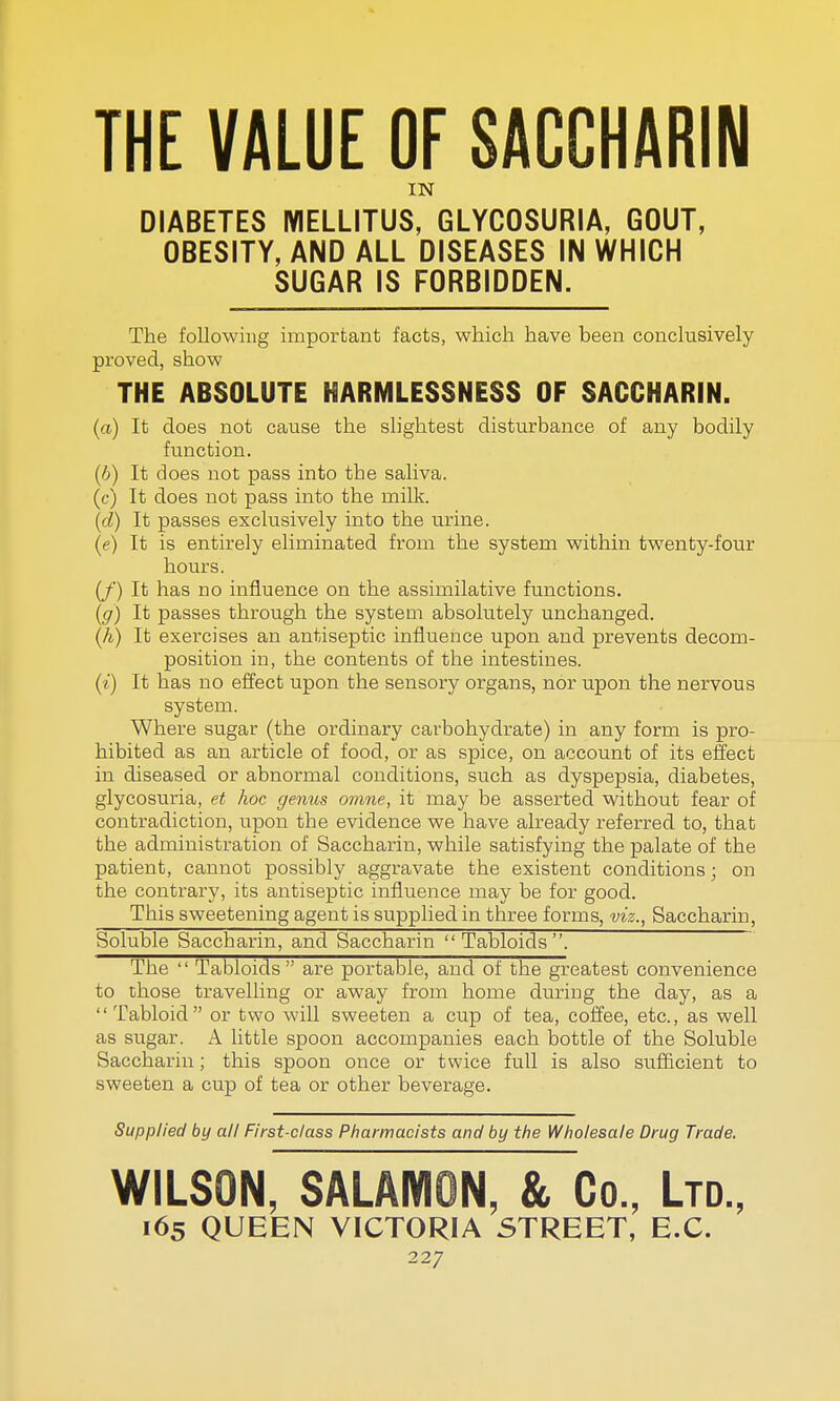 THE VALUE OF SACCHARIN IN DIABETES IYIELLITUS, GLYCOSURIA, GOUT, OBESITY, AND ALL DISEASES IN WHICH SUGAR IS FORBIDDEN. The following important facts, which have been conclusively proved, show THE ABSOLUTE HARMLESSNESS OF SACCHARIN. (a) It does not cause the slightest disturbance of any bodily function. (b) It does not pass into the saliva. (c) It does not pass into the milk. (d) It passes exclusively into the urine. (e) It is entirely eliminated from the system within twenty-four hours. (/') It has no influence on the assimilative functions. (g) It passes through the system absolutely unchanged. (A) It exercises an antiseptic influence upon and prevents decom- position in, the contents of the intestines. (i) It has no effect upon the sensory organs, nor upon the nervous system. Where sugar (the ordinary carbohydrate) in any form is pro- hibited as an article of food, or as spice, on account of its effect in diseased or abnormal conditions, such as dyspepsia, diabetes, glycosuria, et hoc genus omne, it may be asserted without fear of contradiction, upon the evidence we have already referred to, that the administration of Saccharin, while satisfying the palate of the patient, cannot possibly aggravate the existent conditions; on the contrary, its antiseptic influence may be for good. This sweetening agent is supplied in three forms, viz., Saccharin, Soluble Saccharin, and Saccharin  Tabloids . The  Tabloids  are portable, and of the greatest convenience to those travelling or away from home during the day, as a Tabloid or two will sweeten a cup of tea, coffee, etc., as well as sugar. A little spoon accompanies each bottle of the Soluble Saccharin; this spoon once or twice full is also sufficient to sweeten a cup of tea or other beverage. Supplied by all First-class Pharmacists and by the Wholesale Drug Trade. WILSON, SALAMON, &, Co., Ltd., 165 QUEEN VICTORIA STREET, E.C.