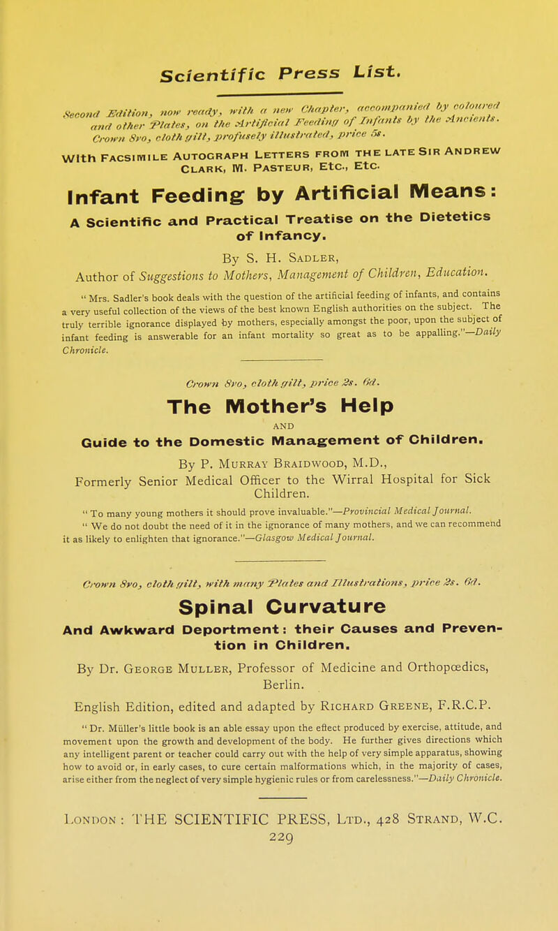Second Edition, now ready, frith >< new Chapter, accompanied by coloured and other 'Plates, on the Artificial Feeding of Infants by the Ancient*. Crown Svo, cloth gilt, profusely illustrated, price 5*. With FACSIMILE AUTOGRAPH LETTERS FROM THE LATE SIR ANDREW Clark, M. Pasteur, Etc, Etc Infant Feeding by Artificial Means: A Scientific and Practical Treatise on the Dietetics of Infancy. By S. H. Sadler, Author of Suggestions to Mothers, Management of Children, Education. Mrs. Sadler's book deals with the question of the artificial feeding of infants, and contains a very useful collection of the views of the best known English authorities on the subject. The truly terrible ignorance displayed by mothers, especially amongst the poor, upon the subject of infant feeding is answerable for an infant mortality so great as to be appalling.—Daily Chronicle. Crown Sro, cloth gilt, price 2s. 6'd. The Mother's Help AND Guide to the Domestic Management of Children. By P. Murray Braidwood, M.D., Formerly Senior Medical Officer to the Wirral Hospital for Sick Children. To many young mothers it should prove invaluable.—Provincial Medical Journal. We do not doubt the need of it in the ignorance of many mothers, and we can recommend it as likely to enlighten that ignorance.—Glasgow Medical Journal. Crown Sro, cloth gilt, with many Plates and Illustrations, price 2s. 6d. Spinal Curvature And Awkward Deportment: their Causes and Preven- tion in Children. By Dr. George Muller, Professor of Medicine and Orthopaedics, Berlin. English Edition, edited and adapted by Richard Greene, F.R.C.P. Dr. Miiller's little book is an able essay upon the effect produced by exercise, attitude, and movement upon the growth and development of the body. He further gives directions which any intelligent parent or teacher could carry out with the help of very simple apparatus, showing how to avoid or, in early cases, to cure certain malformations which, in the majority of cases, arise either from the neglect of very simple hygienic rules or from carelessness.—Daily Chronicle. London : THE SCIENTIFIC PRESS, Ltd., 428 Strand, W.C.