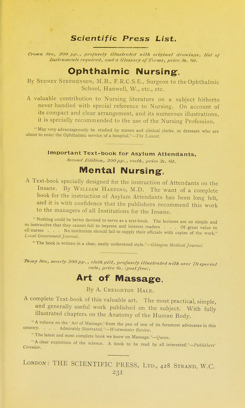 Crown 8vo, 900 pp., profusely illustrated with original drawings, list of instruments required, and a Glossary of Terms, price -ts. 6d. Ophthalmic Nursing. By Sydney Stephenson, M.B., F.R.C.S.E., Surgeon to the Ophthalmic School, Harwell, W., etc., etc. A valuable contribution to Nursing literature on a subject hitherto never handled with special reference to Nursing. On account of its compact and clear arrangement, and its numerous illustrations, it is specially recommended to the use of the Nursing Profession.  May very advantageously be studied by nurses and clinical clerks, or dressers who are about to enter the Ophthalmic service of a hospital.— The Lancd. Important Text-book for Asylum Attendants, Second Edition, 200pp., doth,price2s. Od. Mental Nursing. A Text-book specially designed for the instruction of Attendants on the Insane. By William Harding, M.D. The want of a complete book for the instruction of Asylum Attendants has been long felt, and it is with confidence that the publishers recommend this work to the managers of all Institutions for the Insane.  Nothing could be better devised to serve as a text-book. The lectures are so simple and so instructive that they cannot fail to impress and interest readers ... Of great value to all nurses ... No institution should fail to supply their officials with copies of the work. Local Government Journal.  The book is written in a clear, easily understood style .—Glasgow Medical Journal. 7)e,ny 8ro, nearly 200pp., cloth gilt, profusely illustrated with over 70 special cuts, price 6s. (post free). Art of Massage. By A. Creighton Hale. A complete Text-book of this valuable art. The most practical, simple, and generally useful work published on the subject. With fully illustrated chapters on the Anatomy of the Human Body. A volume on the ' Art of Massage,' from the pen of one of its foremost advocates in this country. . . . Admirably illustrated.— Westminster Review. The latest and most complete book we know on Massage.—Queen. Circutr^ £XP0Siti0n °f the Science' A b00k t0 b<= ad by all interested.-PI(«*s/,m' London : THE SCIENTIFIC PRESS, Ltd., 428 Strand, W.C.