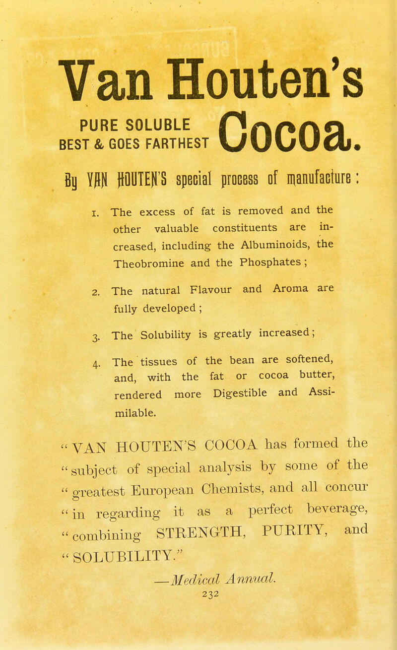 Van Houten's PURE SOLUBLE PaAAQ BEST & GOES FARTHEST UUvUUj. flg W JDDTEH'S special process of manufacture: 1. The excess of fat is removed and the other valuable constituents are in- creased, including the Albuminoids, the Theobromine and the Phosphates; 2. The natural Flavour and Aroma are fully developed; 3. The Solubility is greatly increased; 4. The tissues of the bean are softened, and, with the fat or cocoa butter, rendered more Digestible and Assi- milable. VAN HOUTEN'S COCOA has formed the subject of special analysis by some of the « greatest European Chemists, and all concur in regarding it as a perfect beverage, combining STRENGTH, PURITY, and SOLUBILITY/' —Medical Annual.