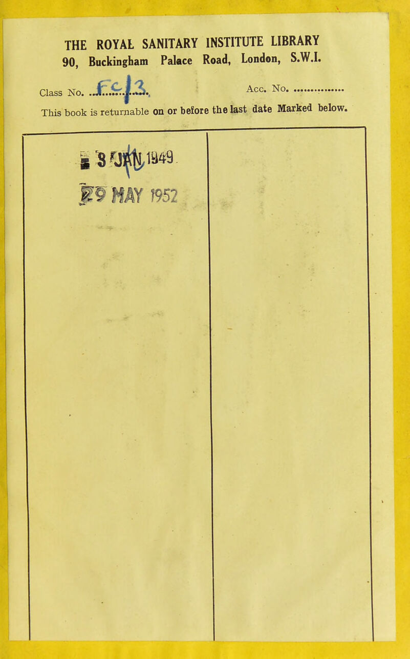 THE ROYAL SANITARY INSTITUTE LIBRARY 90, Buckingham Palace Road, London, S.W.I. Class No. .JE.^..^2i., Acc. No This book is returnable on or before the last date Marked below.