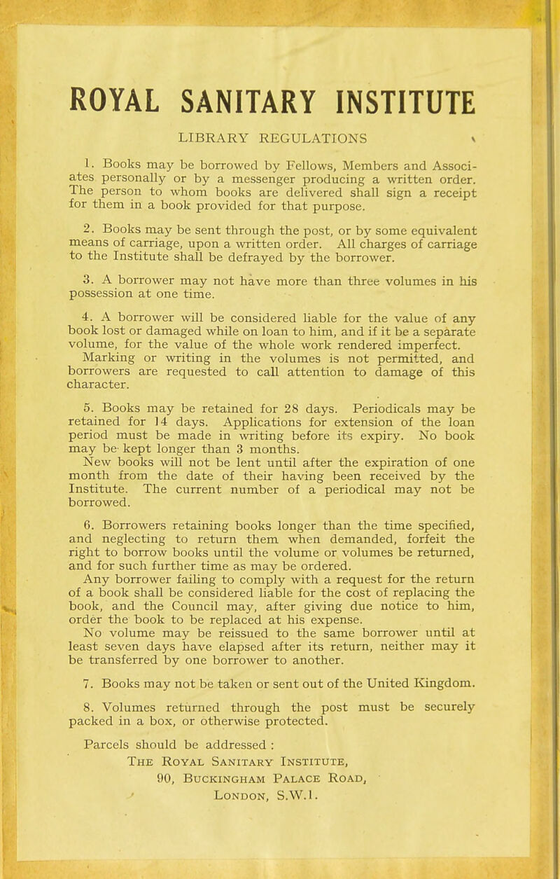 ROYAL SANITARY INSTITUTE LIBRARY REGULATIONS s 1. Books may be borrowed by Fellows, Members and Associ- ates personally or by a messenger producing a written order. The person to whom books are delivered shall sign a receipt for them in a book provided for that purpose. 2. Books may be sent through the post, or by some equivalent means of carriage, upon a written order. All charges of carriage to the Institute shall be defrayed by the borrower. 3. A borrower may not have more than three volumes in his possession at one time. 4. A borrower will be considered liable for the value of any book lost or damaged while on loan to him, and if it be a separate volume, for the value of the whole work rendered imperfect. Marking or writing in the volumes is not permitted, and borrowers are requested to call attention to damage of this character. 5. Books may be retained for 28 days. Periodicals may be retained for 14 days. Applications for extension of the loan period must be made in writing before its expiry. No book may be kept longer than 3 months. New books will not be lent until after the expiration of one month from the date of their having been received by the Institute. The current number of a periodical may not be borrowed. 6. Borrowers retaining books longer than the time specified, and neglecting to return them when demanded, forfeit the right to borrow books until the volume or volumes be returned, and for such further time as may be ordered. Any borrower failing to comply with a request for the return of a book shall be considered liable for the cost of replacing the book, and the Council may, after giving due notice to him, order the book to be replaced at his expense. No volume may be reissued to the same borrower until at least seven days have elapsed after its return, neither may it be transferred by one borrower to another. 7. Books may not be taken or sent out of the United Kingdom. 8. Volumes returned through the post must be securely packed in a box, or otherwise protected. Parcels should be addressed : The Royal Sanitary Institute, 90, Buckingham Palace Road, London, S.W.I.