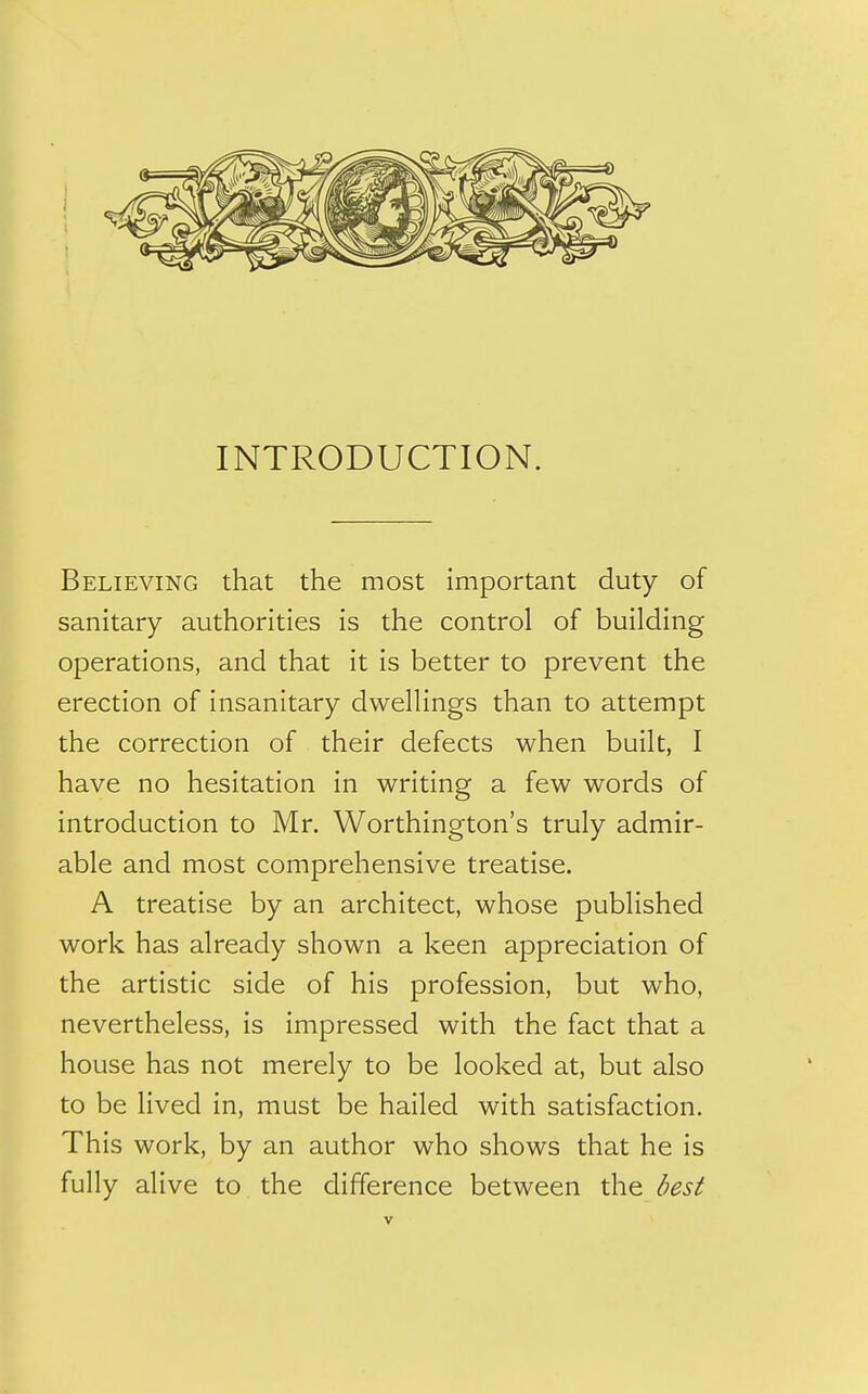 INTRODUCTION. Believing that the most important duty of sanitary authorities is the control of building operations, and that it is better to prevent the erection of insanitary dwellings than to attempt the correction of their defects when built, I have no hesitation in writing a few words of introduction to Mr. Worthington's truly admir- able and most comprehensive treatise. A treatise by an architect, whose published work has already shown a keen appreciation of the artistic side of his profession, but who, nevertheless, is impressed with the fact that a house has not merely to be looked at, but also to be lived in, must be hailed with satisfaction. This work, by an author who shows that he is fully alive to the difference between the best