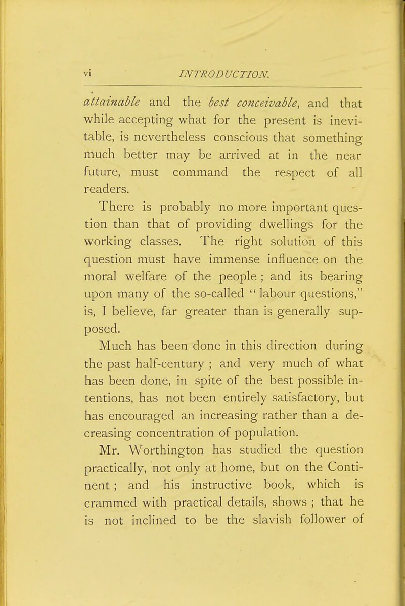 attainable and the best conceivable, and that while accepting what for the present is inevi- table, is nevertheless conscious that something much better may be arrived at in the near future, must command the respect of all readers. There is probably no more important ques- tion than that of providing dwellings for the working classes. The right solution of this question must have immense influence on the moral welfare of the people ; and its bearing upon many of the so-called  labour questions, is, I believe, far greater than is generally sup- posed. Much has been done in this direction during the past half-century ; and very much of what has been done, in spite of the best possible in- tentions, has not been entirely satisfactory, but has encouraged an increasing rather than a de- creasing concentration of population. Mr. Worthington has studied the question practically, not only at home, but on the Conti- nent ; and his instructive book, which is crammed with practical details, shows ; that he is not inclined to be the slavish follower of