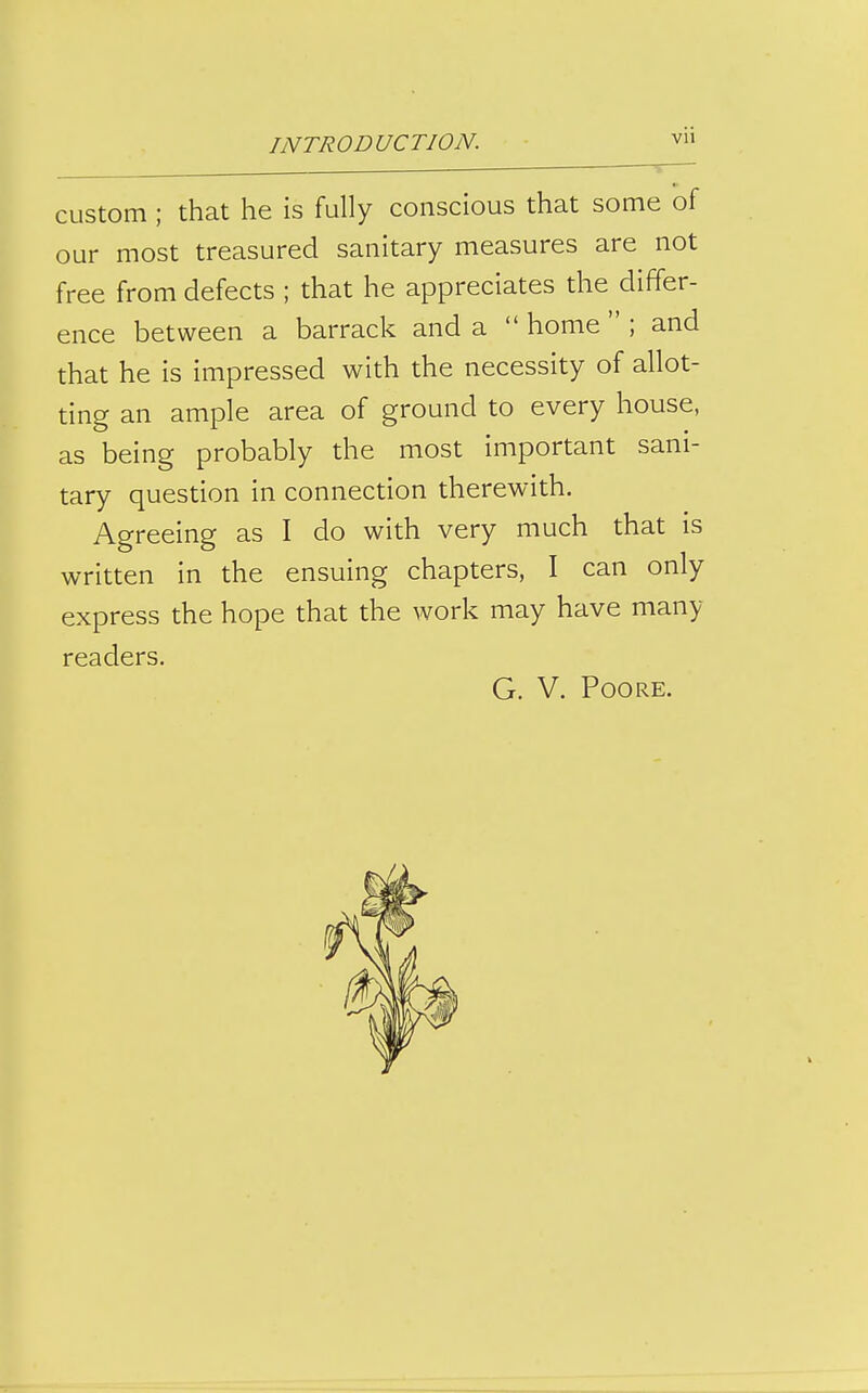 custom ; that he is fully conscious that some of our most treasured sanitary measures are not free from defects ; that he appreciates the differ- ence between a barrack and a  home  ; and that he is impressed with the necessity of allot- ting an ample area of ground to every house, as being probably the most important sani- tary question in connection therewith. Agreeing as I do with very much that is written in the ensuing chapters, I can only express the hope that the work may have many readers. G. V. POORE.