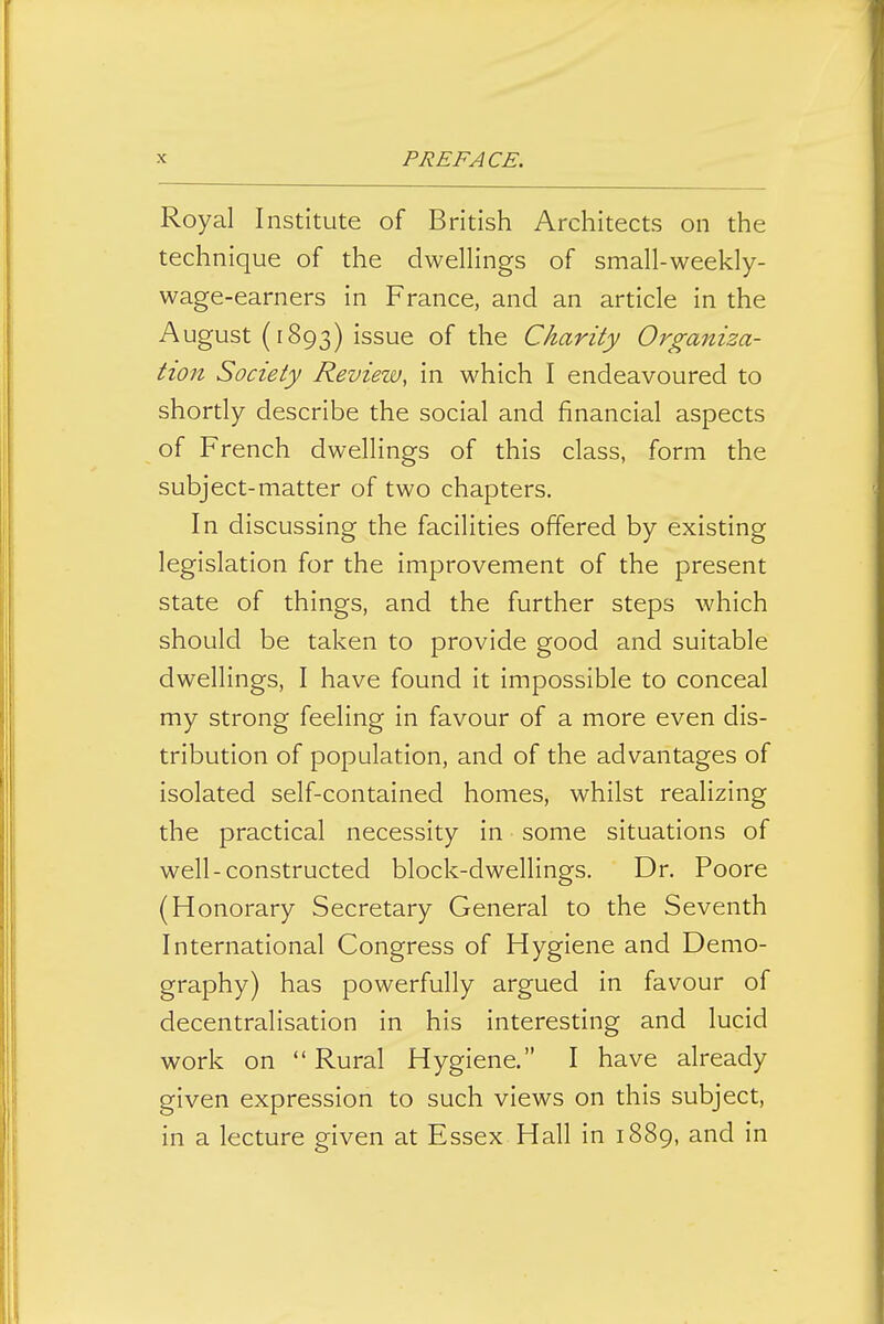 Royal Institute of British Architects on the technique of the dwellings of small-weekly- wage-earners in France, and an article in the August (1893) issue of the Charity Organiza- tion Society Review, in which I endeavoured to shortly describe the social and financial aspects of French dwellings of this class, form the subject-matter of two chapters. In discussing the facilities offered by existing legislation for the improvement of the present state of things, and the further steps which should be taken to provide good and suitable dwellings, I have found it impossible to conceal my strong feeling in favour of a more even dis- tribution of population, and of the advantages of isolated self-contained homes, whilst realizing the practical necessity in some situations of well-constructed block-dwellings. Dr. Poore (Honorary Secretary General to the Seventh International Congress of Hygiene and Demo- graphy) has powerfully argued in favour of decentralisation in his interesting and lucid work on  Rural Hygiene. I have already given expression to such views on this subject, in a lecture given at Essex Hall in 1889, and in