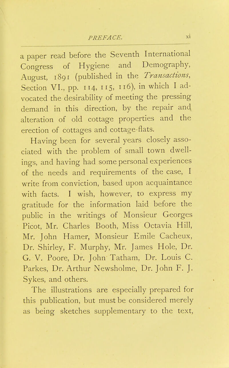 a paper read before the Seventh International Congress of Hygiene and Demography, August, 1891 (published in the Transactions, Section VI., pp. 114, 115, 116), in which I ad- vocated the desirability of meeting the pressing demand in this direction, by the repair and alteration of old cottage properties and the erection of cottages and cottage-flats. Having been for several years closely asso- ciated with the problem of small town dwell- ings, and having had some personal experiences of the needs and requirements of the case, I write from conviction, based upon acquaintance with facts. I wish, however, to express my gratitude for the information laid before the public in the writings of Monsieur Georges Picot, Mr. Charles Booth, Miss Octavia Hill, Mr. John Hamer, Monsieur Emile Cacheux, Dr. Shirley, F. Murphy, Mr. James Hole, Dr. G. V. Poore, Dr. John Tatham, Dr. Louis C. Parkes, Dr. Arthur Newsholme, Dr. John F. J. Sykes, and others. The illustrations are especially prepared for this publication, but must be considered merely as being sketches supplementary to the text,