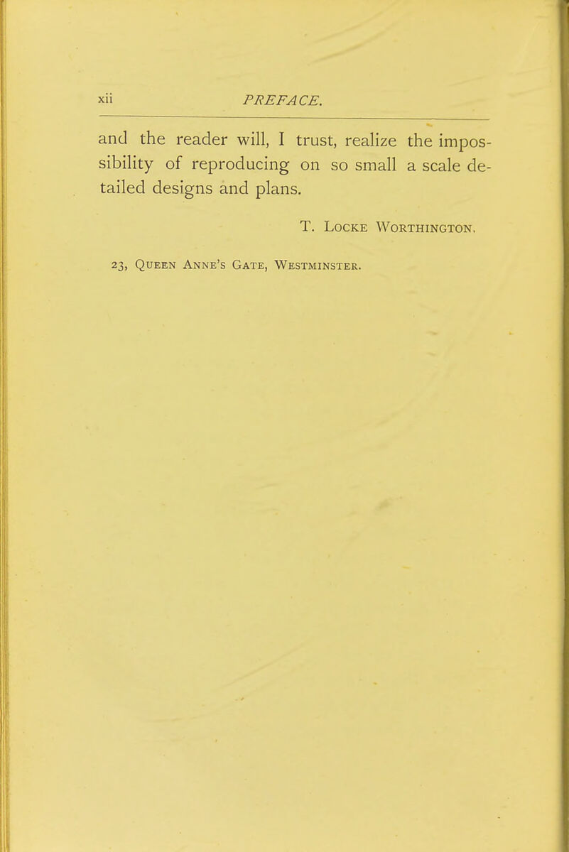 and the reader will, I trust, realize the impos- sibility of reproducing on so small a scale de- tailed designs and plans. T. Locke Worthington, 23, Queen Anne's Gate, Westminster.