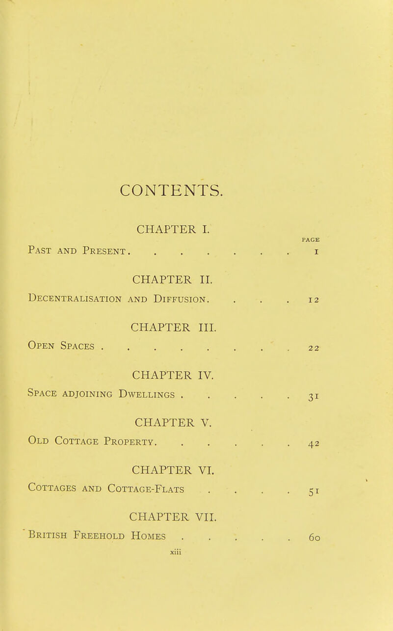 CONTENTS. CHAPTER I. Past and Present. CHAPTER II. Decentralisation and Diffusion. CHAPTER III. Open Spaces CHAPTER IV. Space adjoining Dwellings . CHAPTER V. Old Cottage Property. CHAPTER VI. Cottages and Cottage-Flats CHAPTER VII. British Freehold Homes