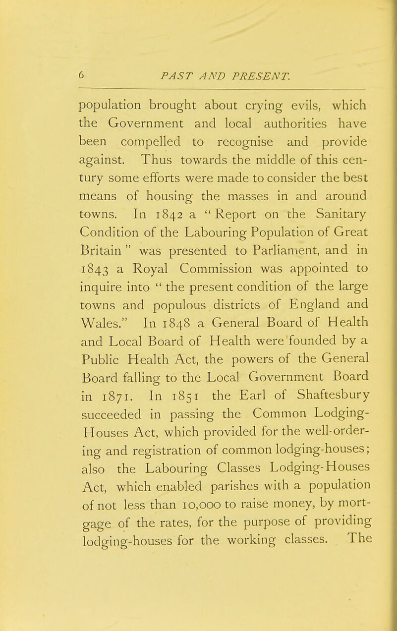 population brought about crying evils, which the Government and local authorities have been compelled to recognise and provide against. Thus towards the middle of this cen- tury some efforts were made to consider the best means of housing the masses in and around towns. In 1842 a Report on the Sanitary Condition of the Labouring Population of Great Britain  was presented to Parlianient, and in 1843 3. Royal Commission was appointed to inquire into  the present condition of the large towns and populous districts of England and Wales. In 1848 a General Board of Health and Local Board of Health were'founded by a Public Health Act, the powers of the General Board falling to the Local Government Board in 1871. In 1851 the Earl of Shaftesbury succeeded in passing the Common Lodging- Houses Act, which provided for the well-order- ing and registration of common lodging-houses; also the Labouring Classes Lodging-Houses Act, which enabled parishes with a population of not less than 10,000 to raise money, by mort- gage of the rates, for the purpose of providing lodging-houses for the working classes. The