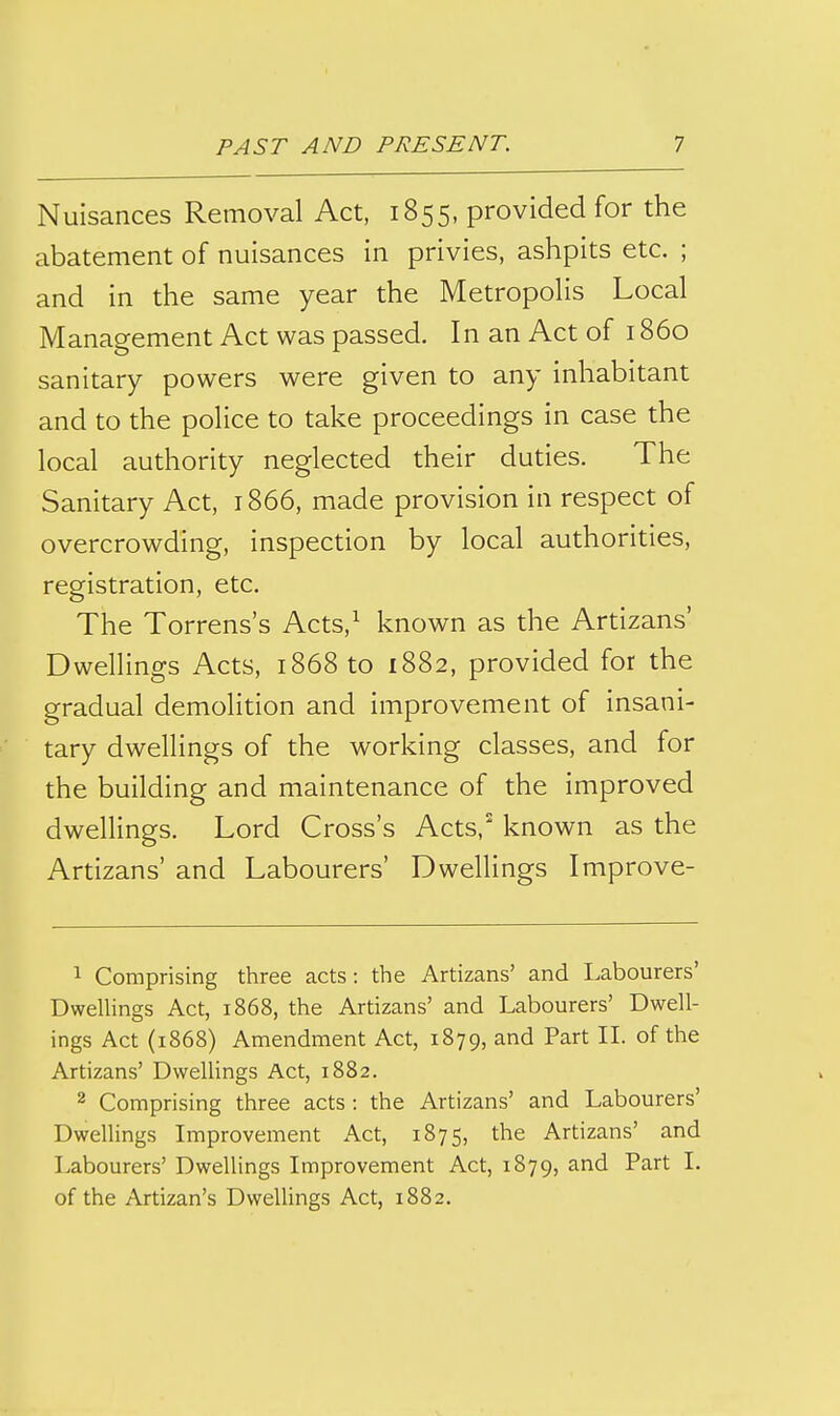 Nuisances Removal Act, 1855, provided for the abatement of nuisances in privies, ashpits etc. ; and in the same year the Metropolis Local Management Act was passed. In an Act of 1860 sanitary powers were given to any inhabitant and to the police to take proceedings in case the local authority neglected their duties. The Sanitary Act, 1866, made provision in respect of overcrowding, inspection by local authorities, registration, etc. The Torrens's Acts,^ known as the Artizans' Dwellings Acts, 1868 to 1882, provided for the gradual demolition and improvement of insani- tary dwellings of the working classes, and for the building and maintenance of the improved dwellings. Lord Cross's Acts,^ known as the Artizans' and Labourers' Dwellings Improve- 1 Comprising three acts: the Artizans' and Labourers' Dwellings Act, 1868, the Artizans' and Labourers' Dwell- ings Act (1868) Amendment Act, 1879, and Part IL of the Artizans' Dwellings Act, 1882. 2 Comprising three acts : the Artizans' and Labourers' Dwellings Improvement Act, 1875, the Artizans' and Labourers' Dwellings Improvement Act, 1879, and Part I. of the Artizan's Dwellings Act, 1882.