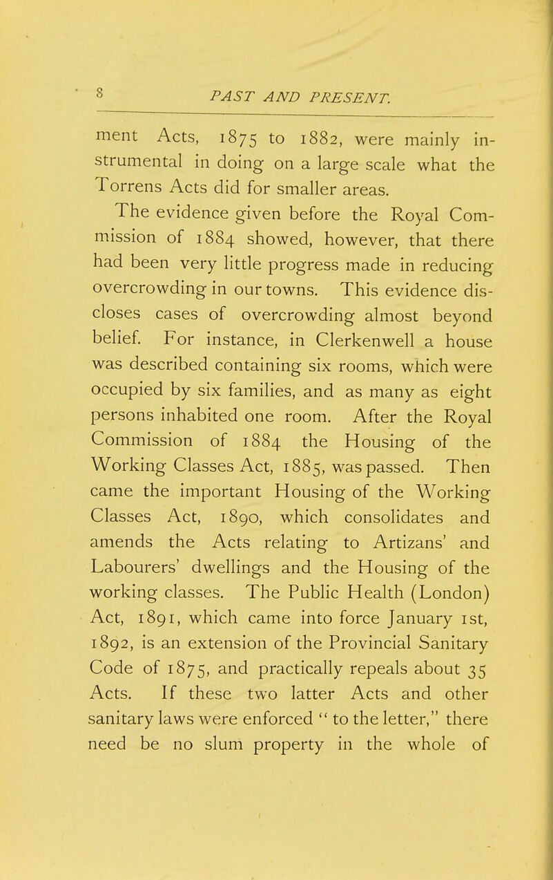 ment Acts, 1875 to 1882, were mainly in- strumental in doing on a large scale what the Torrens Acts did for smaller areas. The evidence given before the Royal Com- mission of 1884 showed, however, that there had been very little progress made in reducing overcrowding in our towns. This evidence dis- closes cases of overcrowding almost beyond belief For instance, in Clerkenwell a house was described containing six rooms, which were occupied by six families, and as many as eight persons inhabited one room. After the Royal Commission of 1884 the Housing of the Working Classes Act, 1885, was passed. Then came the important Housing of the Working Classes Act, 1890, which consolidates and amends the Acts relating to Artizans' and Labourers' dwellings and the Housing of the working classes. The Public Health (London) Act, 1891, which came into force January ist, 1892, is an extension of the Provincial Sanitary Code of 1875, practically repeals about 35 Acts. If these two latter Acts and other sanitary laws were enforced  to the letter, there need be no slum property in the whole of