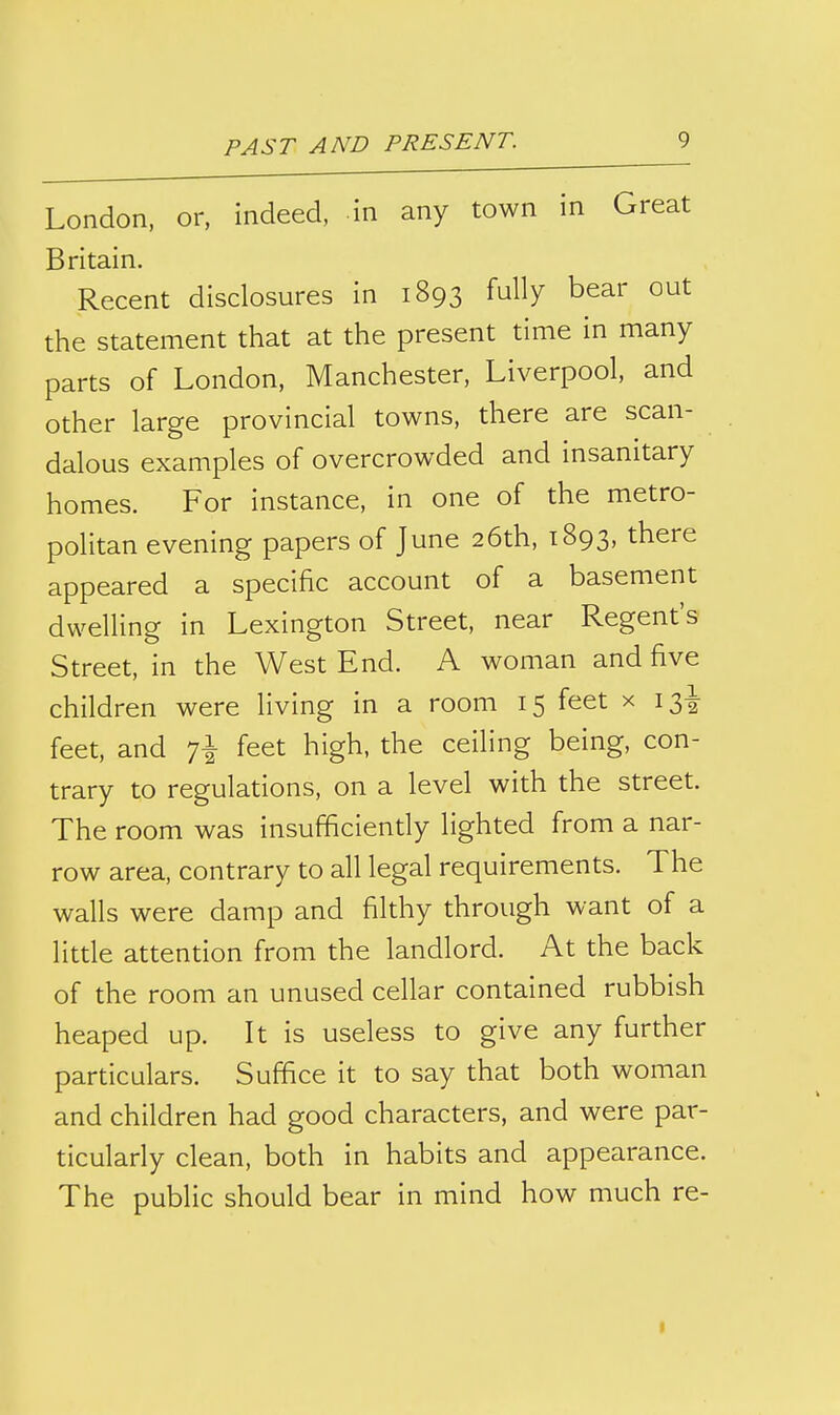 London, or, indeed, in any town in Great Britain. Recent disclosures in 1893 fully bear out the statement that at the present time in many parts of London, Manchester, Liverpool, and other large provincial towns, there are scan- dalous examples of overcrowded and insanitary homes. For instance, in one of the metro- politan evening papers of June 26th, 1893, there appeared a specific account of a basement dwelling in Lexington Street, near Regent's Street, in the West End. A woman and five children were living in a room 15 feet x 13^ feet, and 7^ feet high, the ceiling being, con- trary to regulations, on a level with the street. The room was insufficiently lighted from a nar- row area, contrary to all legal requirements. The walls were damp and filthy through want of a little attention from the landlord. At the back of the room an unused cellar contained rubbish heaped up. It is useless to give any further particulars. Suffice it to say that both woman and children had good characters, and were par- ticularly clean, both in habits and appearance. The public should bear in mind how much re-