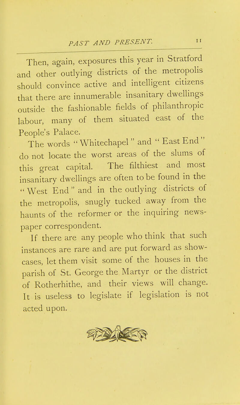 Then, again, exposures this year in Stratford and other outlying districts of the metropoHs should convince active and intelligent citizens that there are innumerable insanitary dwellings outside the fashionable fields of philanthropic labour, many of them situated east of the People's Palace. The words  Whitechapel  and  East End  do not locate the worst areas of the slums of this great capital. The filthiest and most insanitary dwellings are often to be found in the  West End  and in the oudying districts of the metropolis, snugly tucked away from the haunts of the reformer or the inquiring news- paper correspondent. If there are any people who think that such instances are rare and are put forward as show- cases, let them visit some of the houses in the parish of St. George the Martyr or the district of Rotherhithe, and their views will change. It is useless to legislate if legislation is not acted upon.