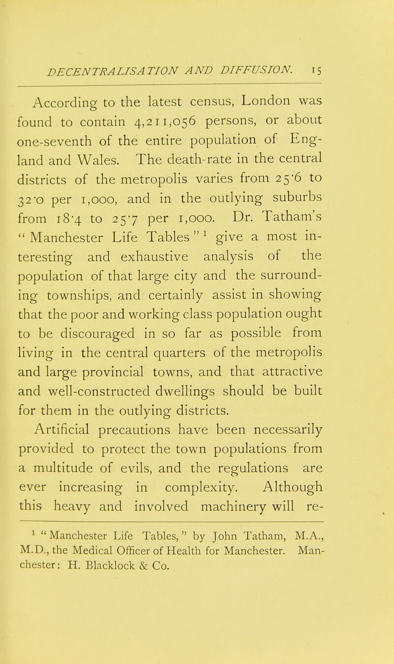 According to the latest census, London was found to contain 4,211,056 persons, or about one-seventh of the entire population of Eng- land and Wales. The death-rate in the central districts of the metropolis varies from 25-6 to 32*0 per 1,000, and in the outlying suburbs from 18-4 to 257 per 1,000. Dr. Tatham's  Manchester Life Tables  ^ give a most in- teresting and exhaustive analysis of the population of that large city and the surround- ing townships, and certainly assist in showing that the poor and working class population ought to be discouraged in so far as possible from living in the central quarters of the metropolis and large provincial towns, and that attractive and well-constructed dwellings should be built for them in the outlying districts. Artificial precautions have been necessarily provided to protect the town populations from a multitude of evils, and the regulations are ever increasing in complexity. Although this heavy and involved machinery will re- 1 Manchester Life Tables, by John Tatham, M.A., M.D., the Medical Officer of Health for Manchester. Man- chester: H. Blacklock & Co.