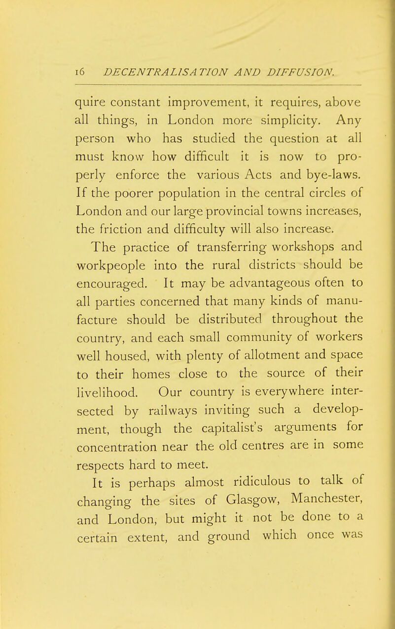 quire constant improvement, it requires, above all things, in London more simplicity. Any person who has studied the question at all must know how difficult it is now to pro- perly enforce the various Acts and bye-laws. If the poorer population in the central circles of London and our large provincial towns increases, the friction and difficulty will also increase. The practice of transferring workshops and workpeople into the rural districts should be encouraged. It may be advantageous often to all parties concerned that many kinds of manu- facture should be distributed throughout the country, and each small community of workers well housed, with plenty of allotment and space to their homes close to the source of their livelihood. Our country is everywhere inter- sected by railways inviting such a develop- ment, though the capitalist's arguments for concentration near the old centres are in some respects hard to meet. It is perhaps almost ridiculous to talk of changing the sites of Glasgow, Manchester, and London, but might it not be done to a certain extent, and ground which once was