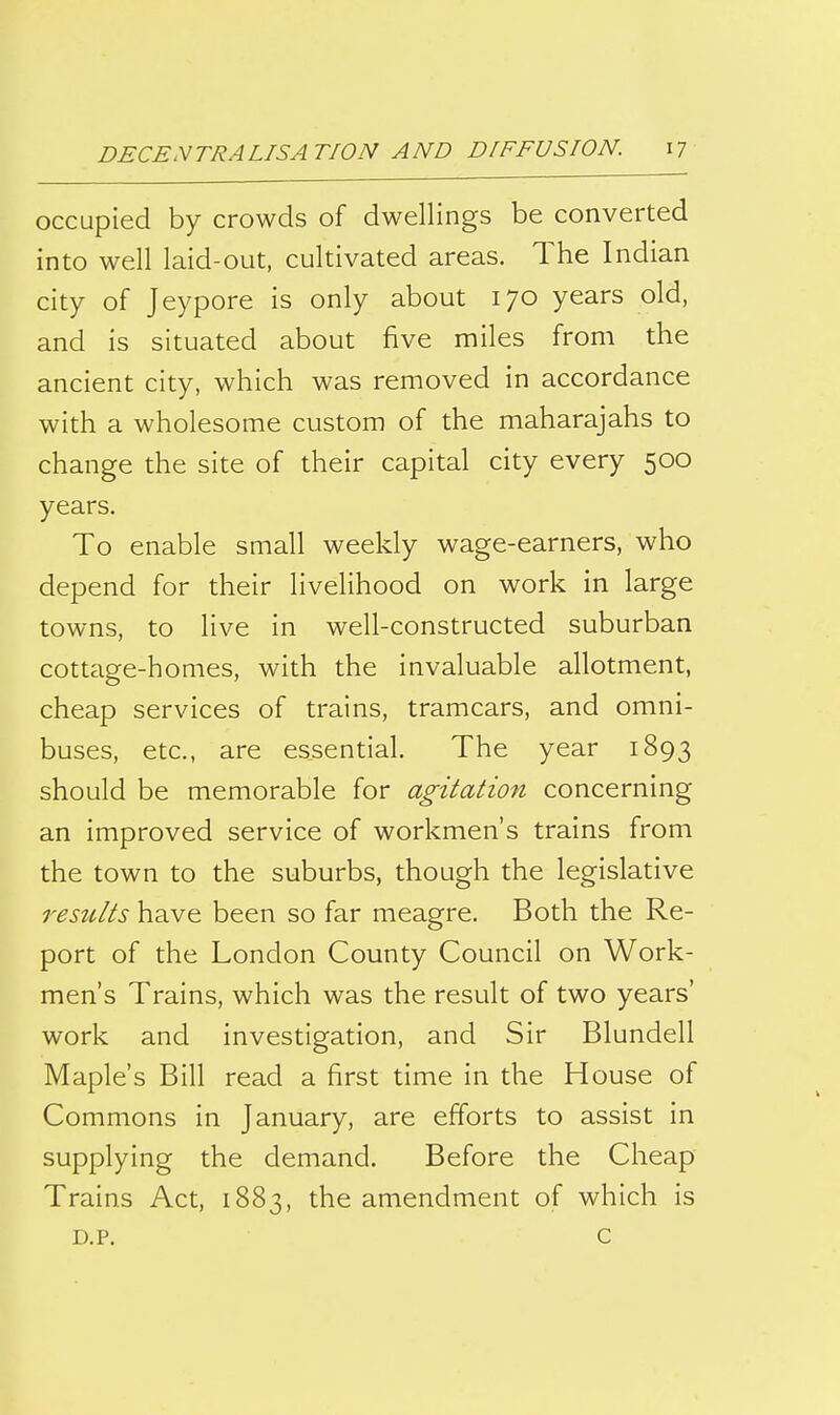 occupied by crowds of dwellings be converted into well laid-out, cultivated areas. The Indian city of Jeypore is only about 170 years old, and is situated about five miles from the ancient city, which was removed in accordance with a wholesome custom of the maharajahs to change the site of their capital city every 500 years. To enable small weekly wage-earners, who depend for their livelihood on work in large towns, to live in well-constructed suburban cottage-homes, with the invaluable allotment, cheap services of trains, tramcars, and omni- buses, etc., are essential. The year 1893 should be memorable for agitation concerning an improved service of workmen's trains from the town to the suburbs, though the legislative results have been so far meagre. Both the Re- port of the London County Council on Work- men's Trains, which was the result of two years' work and investigation, and Sir Blundell Maple's Bill read a first time in the House of Commons in January, are efforts to assist in supplying the demand. Before the Cheap Trains Act, 1883, the amendment of which is D.P. c