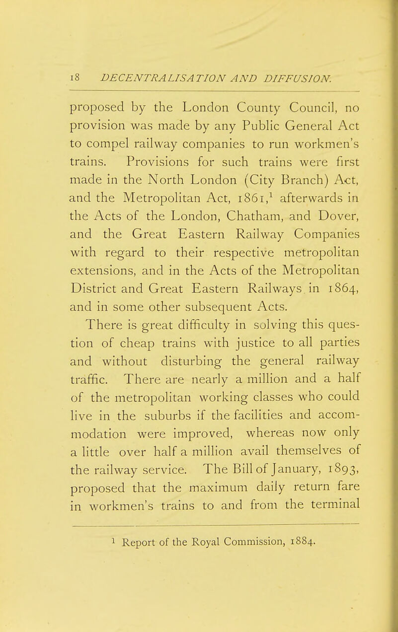 proposed by the London County Council, no provision was made by any Public General Act to compel railway companies to run workmen's trains. Provisions for such trains were first made in the North London (City Branch) Act, and the Metropolitan Act, i86i,^ afterwards in the Acts of the London, Chatham, and Dover, and the Great Eastern Railway Companies with regard to their respective metropolitan extensions, and in the Acts of the Metropolitan District and Great Eastern Railways in 1864, and in some other subsequent Acts. There is great difficulty in solving this ques- tion of cheap trains with justice to all parties and without disturbing the general railway traffic. There are nearly a million and a half of the metropolitan working classes who could live in the suburbs if the facilities and accom- modation were improved, whereas now only a little over half a million avail themselves of the railway service. The Bill of January, 1893, proposed that the maximum daily return fare in workmen's trains to and from the terminal 1 Report of the Royal Commission, 1884.