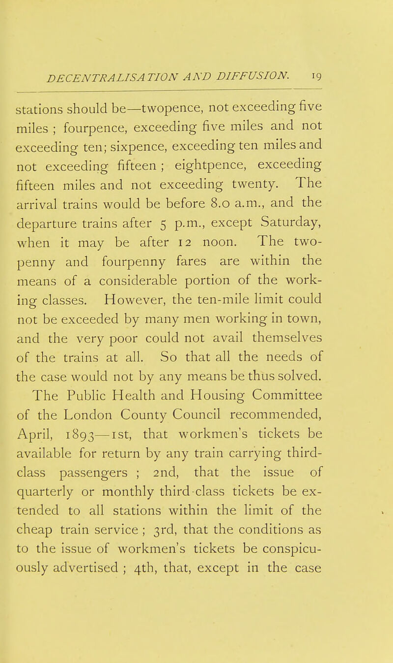 Stations should be—twopence, not exceeding five miles ; fourpence, exceeding five miles and not exceeding ten; sixpence, exceeding ten miles and not exceeding fifteen; eightpence, exceeding fifteen miles and not exceeding twenty. The arrival trains would be before 8.0 a.m., and the departure trains after 5 p.m., except Saturday, when it may be after 12 noon. The two- penny and fourpenny fares are within the means of a considerable portion of the work- ing classes. However, the ten-mile limit could not be exceeded by many men working in town, and the very poor could not avail themselves of the trains at all. So that all the needs of the case would not by any means be thus solved. The Public Health and Housing Committee of the London County Council recommended, April, 1893—I St, that workmen's tickets be available for return by any train carrying third- class passengers ; 2nd, that the issue of quarterly or monthly third-class tickets be ex- tended to all stations within the limit of the cheap train service ; 3rd, that the conditions as to the issue of workmen's tickets be conspicu- ously advertised ; 4th, that, except in the case