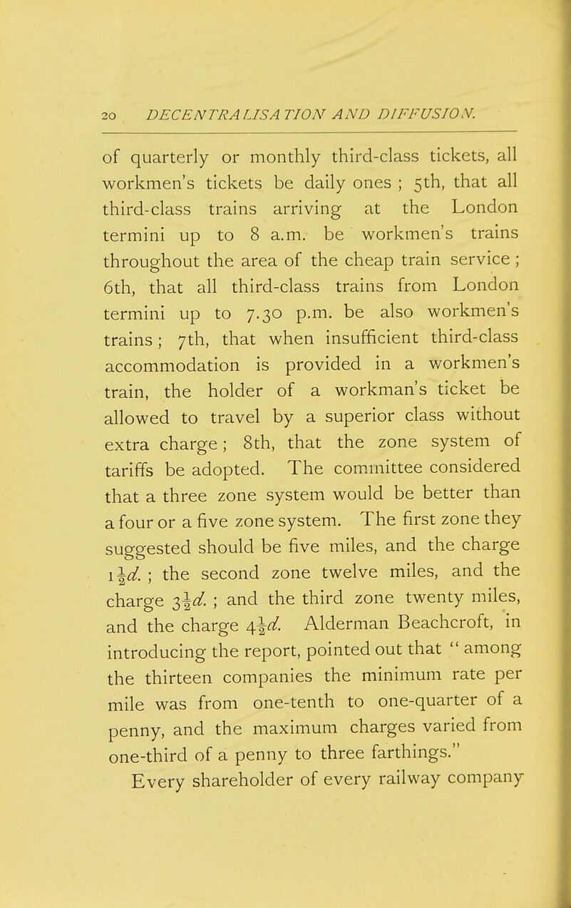 of quarterly or monthly third-class tickets, all workmen's tickets be daily ones ; 5th, that all third-class trains arriving at the London termini up to 8 a.m. be workmen's trains throughout the area of the cheap train service ; 6th, that all third-class trains from London termini up to 7.30 p.m. be also workmen's trains; 7th, that when insufficient third-class accommodation is provided in a workmen's train, the holder of a workman's ticket be allowed to travel by a superior class without extra charge; 8th, that the zone system of tariffs be adopted. The committee considered that a three zone system would be better than a four or a five zone system. The first zone they suggested should be five miles, and the charge \\d. ; the second zone twelve miles, and the charge 3^^. ; and the third zone twenty miles, and the charge A,\d. Alderman Beachcroft, in introducing the report, pointed out that  among the thirteen companies the minimum rate per mile was from one-tenth to one-quarter of a penny, and the maximum charges varied from one-third of a penny to three farthings. Every shareholder of every railway company