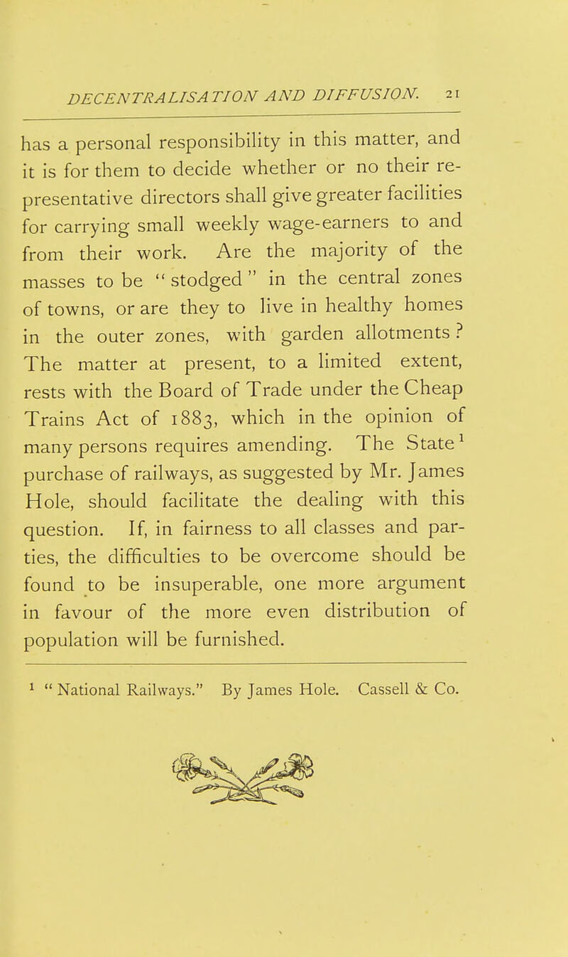 has a personal responsibility in this matter, and it is for them to decide whether or no their re- presentative directors shall give greater facilities for carrying small weekly wage-earners to and from their work. Are the majority of the masses to be  stodged  in the central zones of towns, or are they to live in healthy homes in the outer zones, with garden allotments ? The matter at present, to a limited extent, rests with the Board of Trade under the Cheap Trains Act of 1883, which in the opinion of many persons requires amending. The State ^ purchase of railways, as suggested by Mr. James Hole, should facilitate the dealing with this question. If, in fairness to all classes and par- ties, the difficulties to be overcome should be found to be insuperable, one more argument in favour of the more even distribution of population will be furnished. ^  National Railways. By James Hole. Cassell & Co.