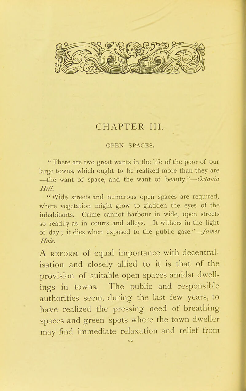 OPEN SPACES.  There are two great wants in the life of the poor of our large towns, which ought to be realized more than they are —the want of space, and the want of beauty.—Octavia Hill.  Wide streets and numerous open spaces are required, where vegetation might grow to gladden the eyes of the inhabitants. Crime cannot harbour in wide, open streets so readily as in courts and alleys. It withers in the light of day ; it dies when exposed to the public gSiZQ.—James Hole. A REFORM of equal importance with decentral- isation and closely allied to it is that of the provision of suitable open spaces amidst dwell- ings in towns. The public and responsible authorities seem, during the last few years, to have realized the pressing need of breathing spaces and green spots where the town dweller may find immediate relaxation and relief from
