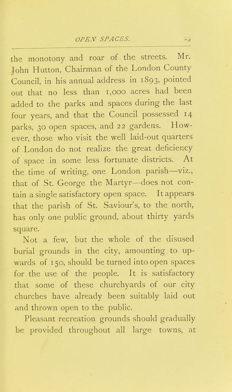 the monotony and roar of the streets. Mr. John Hutton, Chairman of the London County Council, in his annual address in 1893, pointed out that no less than 1,000 acres had been added to the parks and spaces during the last four years, and that the Council possessed 14 parks, 30 open spaces, and 22 gardens. How- ever, those who visit the well laid-out quarters of London do not realize the great deficiency of space in some less fortunate districts. At the time of writing, one London parish—viz., that of St. George the Martyr—does not con- tain a single satisfactory open space. It appears that the parish of St. Saviour's, to the north, has only one public ground, about thirty yards square. Not a few, but the whole of the disused burial grounds in the city, amounting to up- wards of 150, should be turned into open spaces for the use of the people. It is satisfactory that some of these churchyards of our city churches have already been suitably laid out and thrown open to the public. Pleasant recreation grounds should gradually be provided throughout all large towns, at