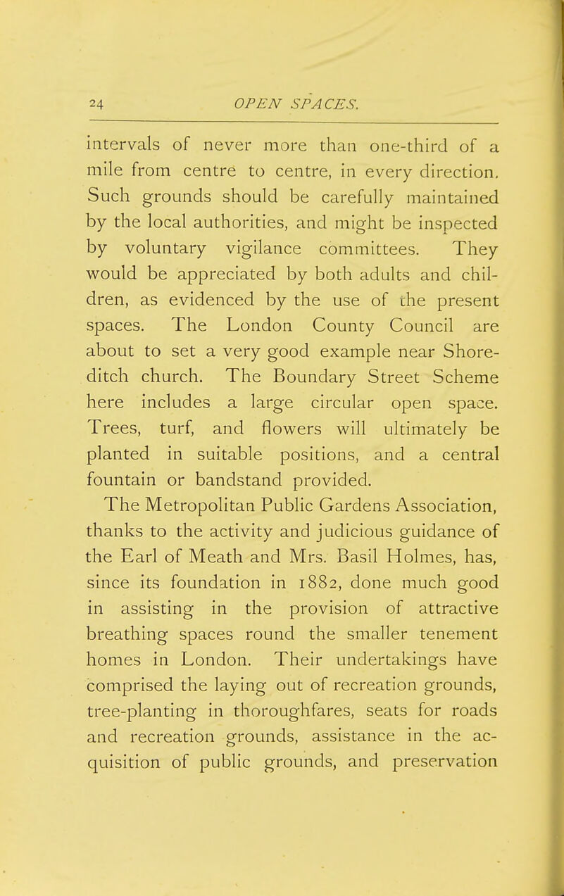 intervals of never more than one-third of a mile from centre to centre, in every direction. Such grounds should be carefully maintained by the local authorities, and might be inspected by voluntary vigilance committees. They would be appreciated by both adults and chil- dren, as evidenced by the use of the present spaces. The London County Council are about to set a very good example near Shore- ditch church. The Boundary Street Scheme here includes a large circular open space. Trees, turf, and flowers will ultimately be planted in suitable positions, and a central fountain or bandstand provided. The Metropolitan Public Gardens Association, thanks to the activity and judicious guidance of the Earl of Meath and Mrs. Basil Holmes, has, since its foundation in 1882, done much good in assisting in the provision of attractive breathing spaces round the smaller tenement homes in London. Their undertakings have comprised the laying out of recreation grounds, tree-planting in thoroughfares, seats for roads and recreation o-rounds, assistance in the ac- quisition of public grounds, and preservation