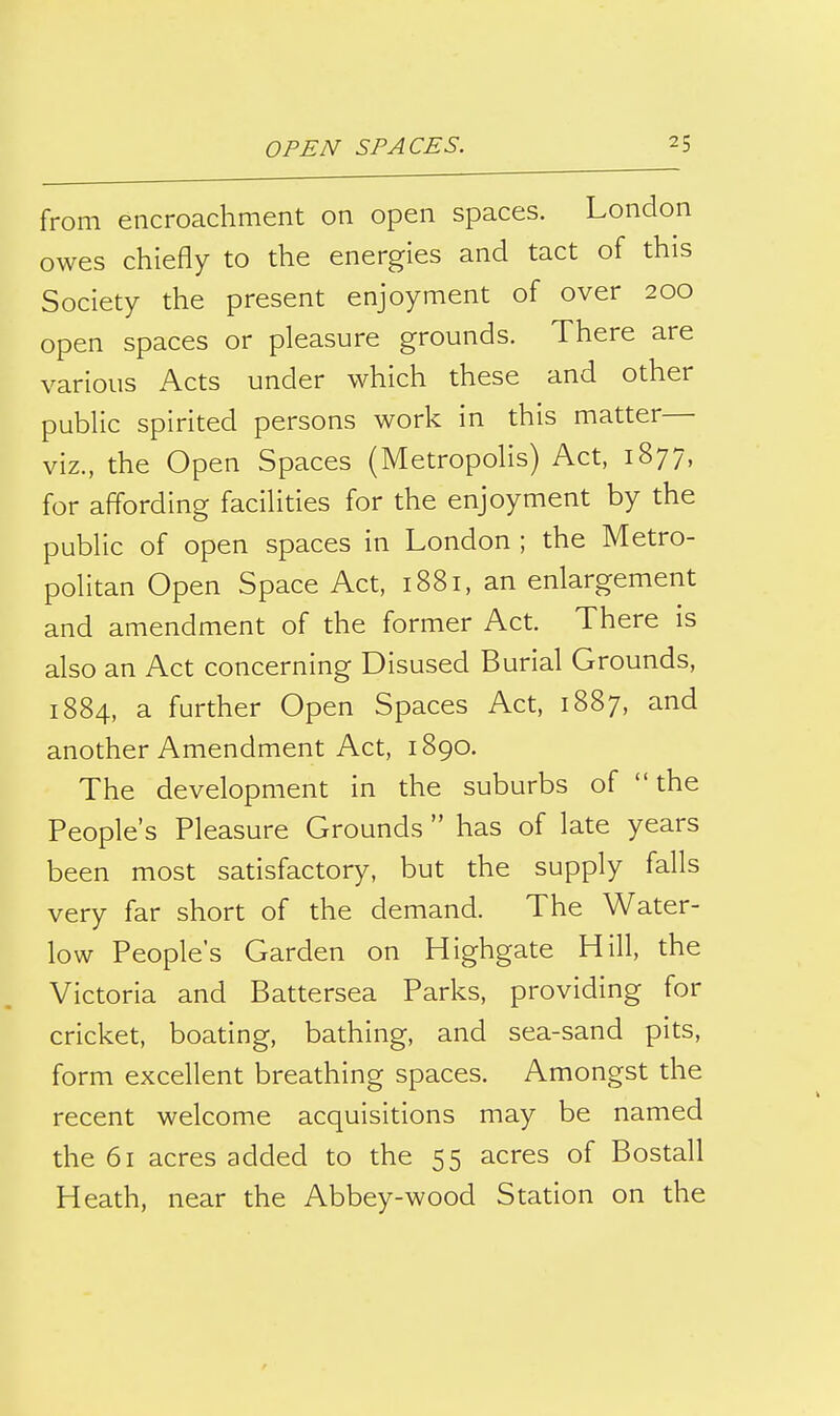 from encroachment on open spaces. London owes chiefly to the energies and tact of this Society the present enjoyment of over 200 open spaces or pleasure grounds. There are various Acts under which these and other public spirited persons work in this matter viz., the Open Spaces (Metropolis) Act, 1877, for affording facilities for the enjoyment by the public of open spaces in London ; the Metro- politan Open Space Act, 1881, an enlargement and amendment of the former Act. There is also an Act concerning Disused Burial Grounds, 1884, a further Open Spaces Act, 1887, and another Amendment Act, 1890. The development in the suburbs of the People's Pleasure Grounds  has of late years been most satisfactory, but the supply falls very far short of the demand. The Water- low People's Garden on Highgate Hill, the Victoria and Battersea Parks, providing for cricket, boating, bathing, and sea-sand pits, form excellent breathing spaces. Amongst the recent welcome acquisitions may be named the 61 acres added to the 55 acres of Bostall Heath, near the Abbey-wood Station on the