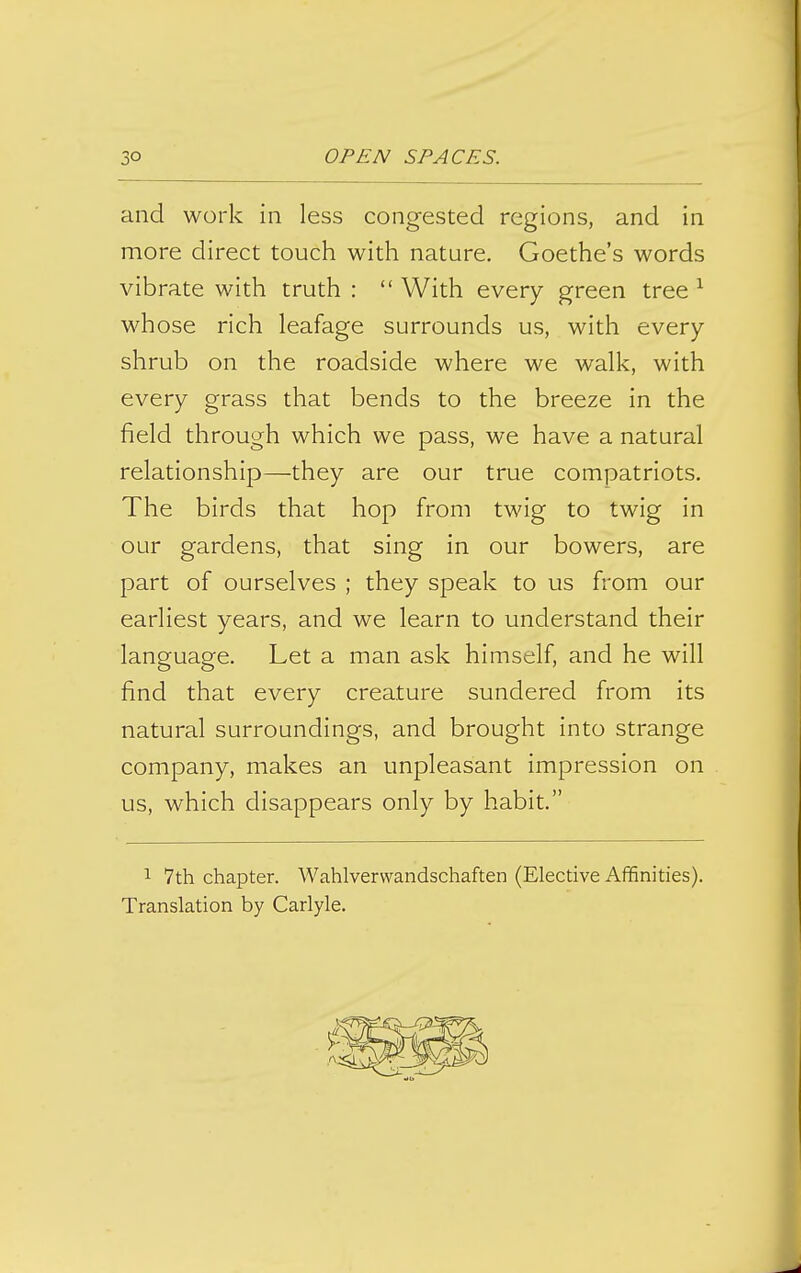 and work in less congested regions, and in more direct touch with nature. Goethe's words vibrate with truth :  With every green tree ^ whose rich leafage surrounds us, with every shrub on the roadside where we walk, with every grass that bends to the breeze in the field through which we pass, we have a natural relationship—they are our true compatriots. The birds that hop from twig to twig in our gardens, that sing in our bowers, are part of ourselves ; they speak to us from our earliest years, and we learn to understand their language. Let a man ask himself, and he will find that every creature sundered from its natural surroundings, and brought into strange company, makes an unpleasant impression on us, which disappears only by habit. 1 7th chapter. Wahlvervvandschaften (Elective Affinities). Translation by Carlyle.