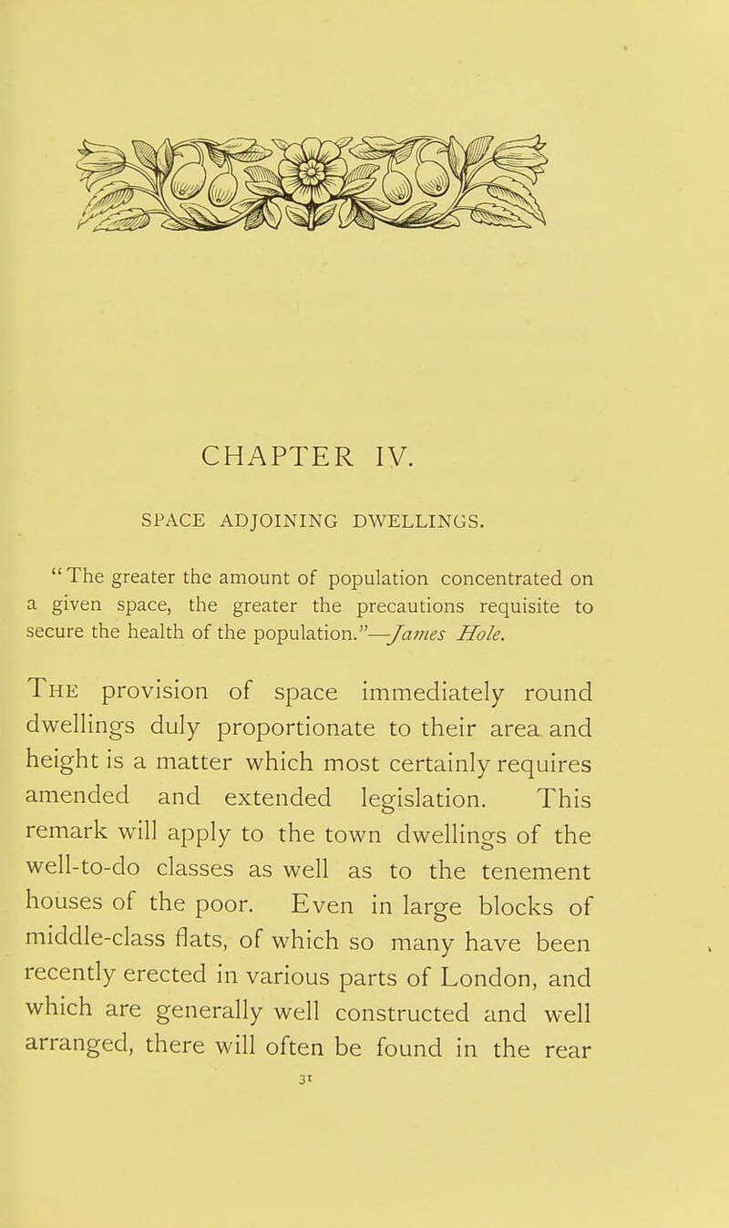 4 CHAPTER IV. SPACE ADJOINING DWELLINGS.  The greater the amount of population concentrated on a given space, the greater the precautions requisite to secure the health of the population.—y^w^j- Hole. The provision of space immediately round dwellings duly proportionate to their area and height is a matter which most certainly requires amended and extended legislation. This remark will apply to the town dwellings of the well-to-do classes as well as to the tenement houses of the poor. Even in large blocks of middle-class flats, of which so many have been recendy erected in various parts of London, and which are generally well constructed and well arranged, there will often be found in the rear