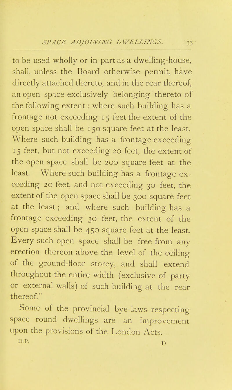 to be used wholly or in part as a dwelling-house, shall, unless the Board otherwise permit, have directly attached thereto, and in the rear thereof, an open space exclusively belonging thereto of the following extent: where such building has a frontage not exceeding 15 feet the extent of the open space shall be 150 square feet at the least. Where such building has a frontage exceeding 15 feet, but not exceeding 20 feet, the extent of the open space shall be 200 square feet at the least. Where such building has a frontage ex- ceeding 20 feet, and not exceeding 30 feet, the extent of the open space shall be 300 square feet at the least; and where such building has a frontage exceeding 30 feet, the extent of the open space shall be 450 square feet at the least Every such open space shall be free from any erection thereon above the level of the ceiling of the ground-floor storey, and shall extend throughout the entire width (exclusive of party or external walls) of such building at the rear thereof. Some of the provincial bye-laws respecting space round dwellings are an improvement upon the provisions of the London Acts.