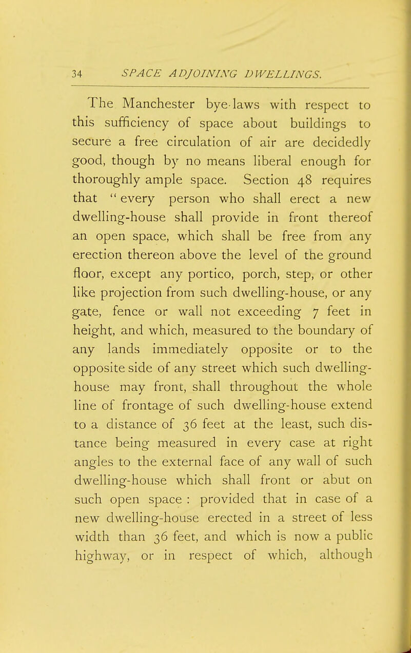 The Manchester bye-laws with respect to this sufficiency of space about buildings to secure a free circulation of air are decidedly good, though by no means liberal enough for thoroughly ample space. Section 48 requires that  every person who shall erect a new dwelling-house shall provide in front thereof an open space, which shall be free from any erection thereon above the level of the ground floor, except any portico, porch, step, or other like projection from such dwelling-house, or any gate, fence or wall not exceeding 7 feet in height, and which, measured to the boundary of any lands immediately opposite or to the opposite side of any street which such dwelling- house may front, shall throughout the whole line of frontage of such dv/elling-house extend to a distance of 36 feet at the least, such dis- tance being measured in every case at right angles to the external face of any wall of such dwelling-house which shall front or abut on such open space : provided that in case of a new dwelling-house erected in a street of less width than 36 feet, and which is now a public highway, or in respect of which, although