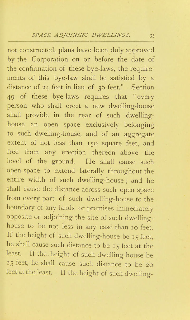 not constructed, plans have been duly approved by the Corporation on or before the date of the confirmation of these bye-laws, the require- ments of this bye-law shall be satisfied by a distance of 24 feet in lieu of 36 feet. Section 49 of these bye-laws requires that every person who shall erect a new dwelling-house shall provide in the rear of such dwelling- house an open space exclusively belonging to such dwelling-house, and of an aggregate extent of not less than 150 square feet^ and free from any erection thereon above the level of the ground. He shall cause such open space to extend laterally throughout the entire width of such dwelling-house ; and he shall cause the distance across such open space from every part of such dwelling-house to the boundary of any lands or premises immediately opposite or adjoining the site of such dwelling- house to be not less in any case than 10 feet. If the height of such dwelling-house be 15 feet, he shall cause such distance to be 15 feet at the least. If the . height of such dweUing-house be 25 feet, he shall cause such distance to be 20 feet at the least. If the height of such dwelling-