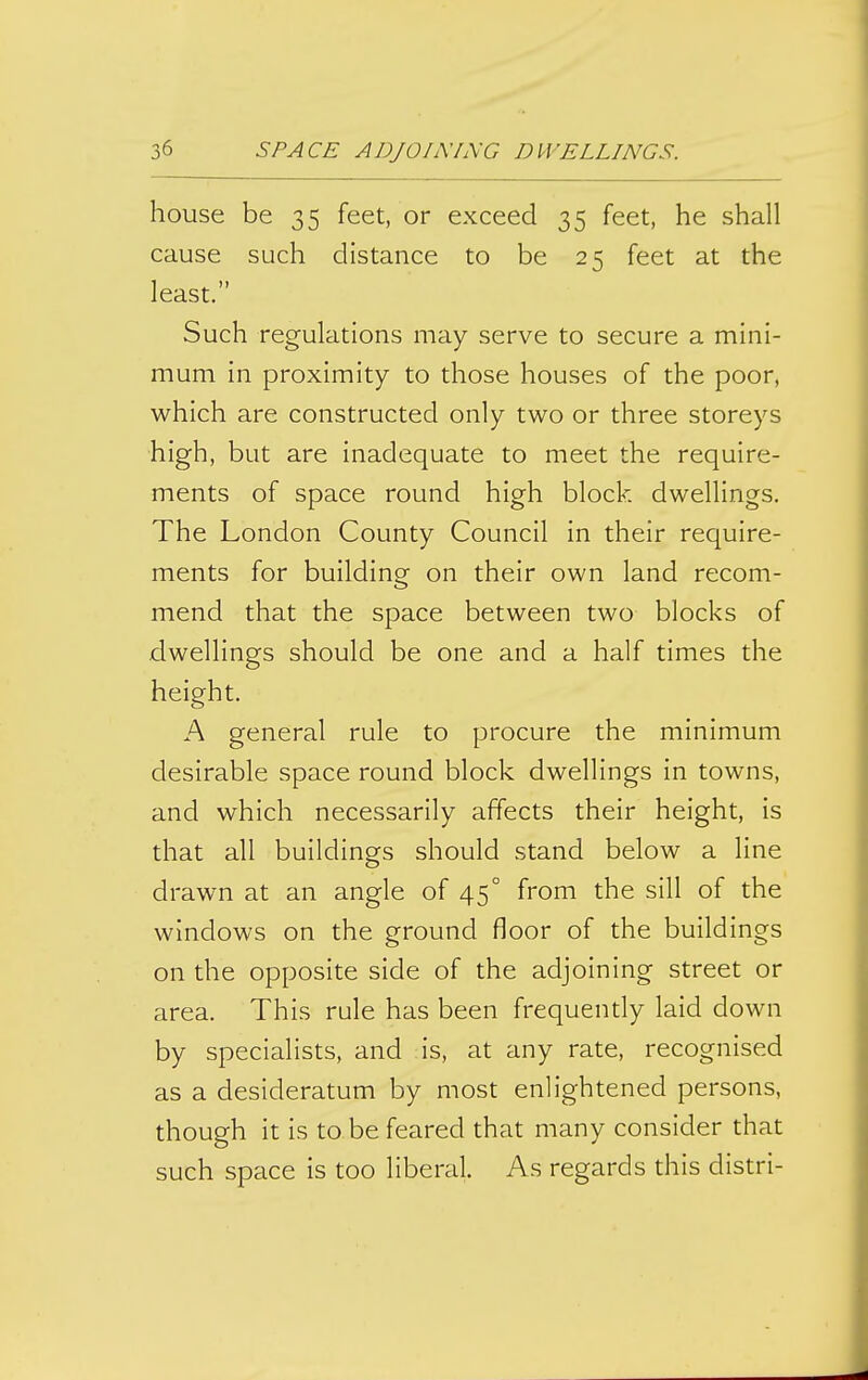 house be 35 feet, or exceed 35 feet, he shall cause such distance to be 25 feet at the least. Such regulations may serve to secure a mini- mum in proximity to those houses of the poor, which are constructed only two or three storeys high, but are inadequate to meet the require- ments of space round high block dwellings. The London County Council in their require- ments for building on their own land recom- mend that the space between two blocks of dwellings should be one and a half times the height. A general rule to procure the minimum desirable space round block dwellings in towns, and which necessarily affects their height, is that all buildings should stand below a line drawn at an angle of 45° from the sill of the windows on the ground floor of the buildings on the opposite side of the adjoining street or area. This rule has been frequendy laid down by specialists, and is, at any rate, recognised as a desideratum by most enlightened persons, though it is to be feared that many consider that such space is too liberal. As regards this distri-