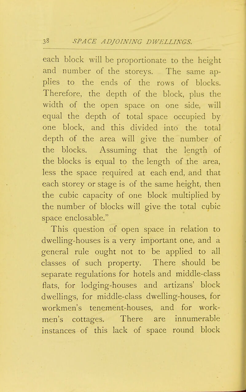 each block will be proportionate to the height and number of the storeys. The same ap- plies to the ends of the rows of blocks. Therefore, the depth of the block, plus the width of the open space on one side, will equal the depth of total space occupied by one block, and this divided into the total depth of the area will give the number of the blocks. Assuming that the length of the blocks is equal to the length of the area, less the space required at each end, and that each storey or stage is of the same height, then the cubic capacity of one block multiplied by the number of blocks will give the total cubic space enclosable. This question of open space in relation to dwelling-houses is a very important one, and a general rule ought not to be applied to all classes of such property. There should be separate regulations for hotels and middle-class flats, for lodging-houses and artizans' block dwellings, for middle-class dwelling-houses, for workmen's tenement-houses, and for work- men's cottages. There are innumerable instances of this lack of space round block