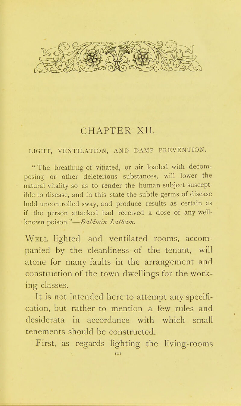 LIGHT, VENTILATION, AND DAMP PREVENTION. The breathing of vitiated, or air loaded with decom- posing or other deleterious substances, will lower the natural vitality so as to render the human subject suscept- ible to disease, and in this state the subtle germs of disease hold uncontrolled sway, and produce results as certain as if the person attacked had received a dose of any well- known poison.—Baldwin Latham. Well lighted and ventilated rooms, accom- panied by the cleanliness of the tenant, will atone for many faults in the arrangement and construction of the town dwellings for the work- ing classes. It is not intended here to attempt any specifi- cation, but rather to mention a few rules and desiderata in accordance with which small tenements should be constructed. First, as regards lighting the living-rooms