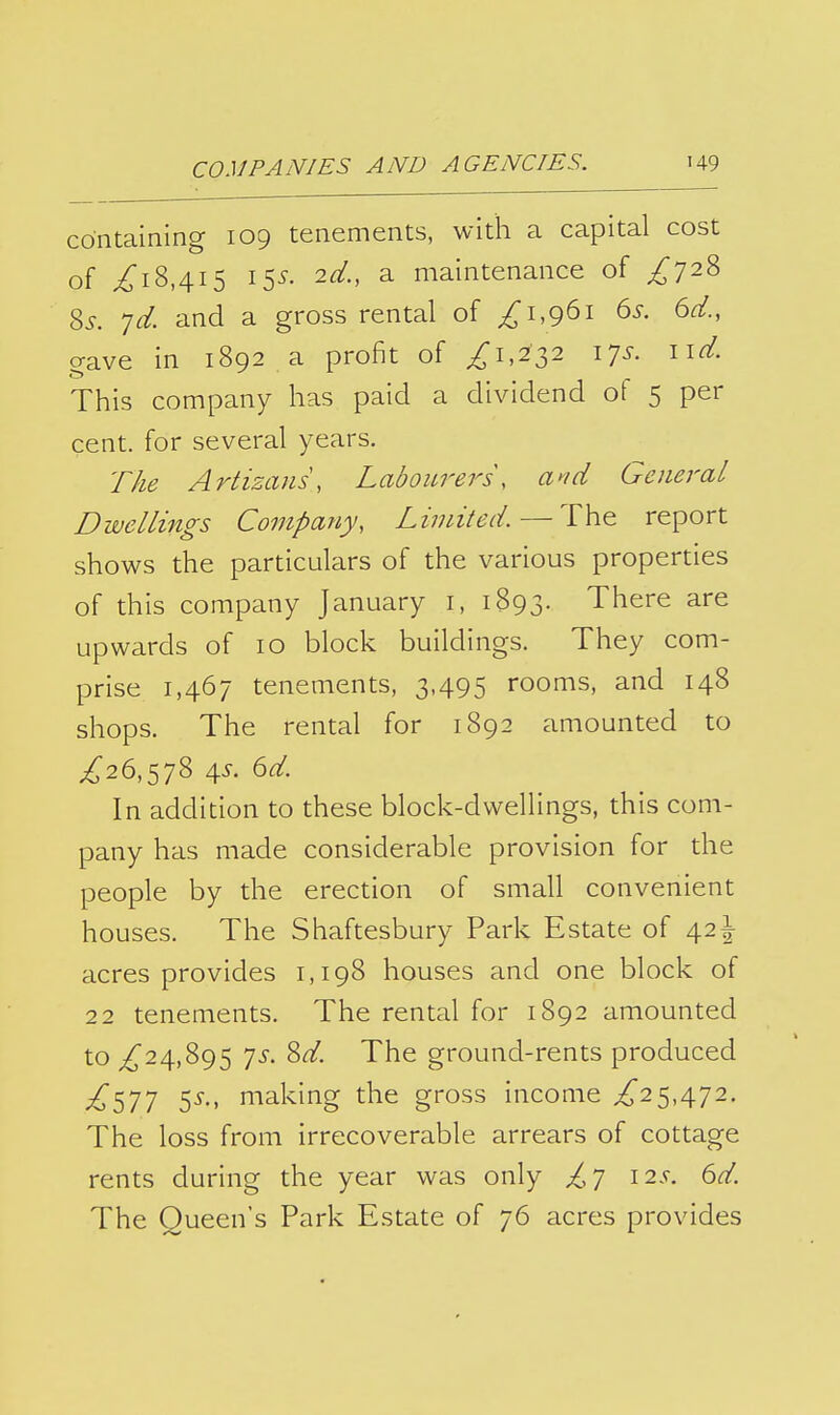 containing 109 tenements, with a capital cost of /i8,4i5 15^. 2d., a maintenance of ^728 %s. jd. and a gross rental of ^1,961 6^. 6d., gave in 1892 a profit of ^1,232 17^-. n^- This company has paid a dividend of 5 per cent, for several years. The Artizans, Labom^ers, a^id General Dwellings Company, Limited. — The report shows the particulars of the various properties of this company January i, 1893. There are upwards of 10 block buildings. They com- prise 1,467 tenements, 3,495 rooms, and 148 shops. The rental for 1892 amounted to ^26,578 4^. (id. In addition to these block-dwellings, this com- pany has made considerable provision for the people by the erection of small convenient houses. The Shaftesbury Park Estate of 42^ acres provides 1,198 houses and one block of 22 tenements. The rental for 1892 amounted to ^24,895 ']s. Sd. The ground-rents produced ^577 5-^-' making the gross income ^25,472. The loss from irrecoverable arrears of cottage rents during the year was only ^7 12.?. 6d. The Queen's Park Estate of 76 acres provides