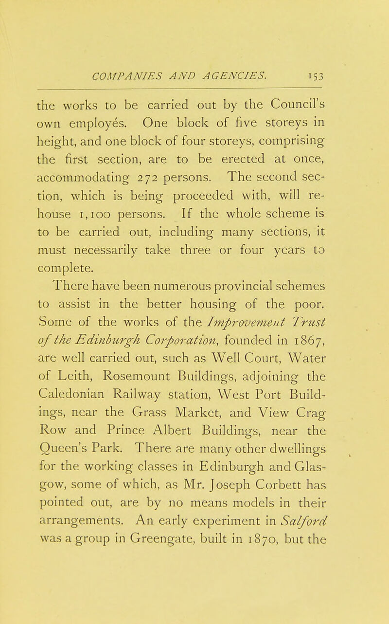 the works to be carried out by the Council's own employes. One block of five storeys in height, and one block of four storeys, comprising the first section, are to be erected at once, accommodating 272 persons. The second sec- tion, which is being proceeded with, will re- house 1,100 persons. If the whole scheme is to be carried out, including many sections, it must necessarily take three or four years to complete. There have been numerous provincial schemes to assist in the better housing of the poor. Some of the works of the Impi^ovemod Trust of the Edinburgh Corporation, founded in 1867, are well carried out, such as Well Court, Water of Leith, Rosemount Buildings, adjoining the Caledonian Railway station, West Port Build- ings, near the Grass Market, and View Crag Row and Prince Albert Buildings, near the Queen's Park. There are many other dwellings for the working classes in Edinburgh and Glas- gow, some of which, as Mr. Joseph Corbett has pointed out, are by no means models in their arrangements. An early experiment in Salford was a group in Greengate, built in 1870, but the