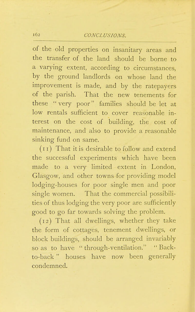 of the old properties on insanitary areas and the transfer of the land should be borne to a varying extent, according to circumstances, by the ground landlords on whose land the improvement is made, and by the ratepayers of the parish. That the new tenements for these very poor families should be let at low rentals sufficient to cover reasonable in- terest on the cost of building, the cost of maintenance, and also to provide a reasonable sinking fund on same. (11) That it is desirable to follow and extend the successful experiments which have been made to a very limited extent in London, Glasgow, and other towns for providing model lodging-houses for poor single men and poor single women. That the commercial possibili- ties of thus lodging the very poor are sufficiently good to go far towards solving the problem. (12) That all dwellings, whether they take the form of cottages, tenement dwellings, or block buildings, should be arranged invariably so as to have  through-ventilation.  Back- to-back  houses have now been generally condemned.