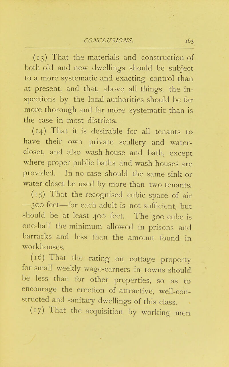 (13) That the materials and construction of both old and new dwellings should be subject to a more systematic and exacting control than at present, and that, above all things, the in- spections by the local authorities should be far more thorough and far more systematic than is the case in most districts. (14) That it is desirable for all tenants to have their own private scullery and water- closet, and also wash-house and bath, except where proper public baths and wash-houses are provided. In no case should the same sink or water-closet be used by more than two tenants. (15) That the recognised cubic space of air —300 feet—for each adult is not sufficient, but should be at least 400 feet. The 300 cube is one-half the minimum allowed in prisons and barracks and less than the amount found in workhouses. (16) That the rating on cottage property for small weekly wage-earners in towns should be less than for other properties, so as to encourage the erection of attractive, well-con- structed and sanitary dwellings of this class. (17) That the acquisition by workino- men