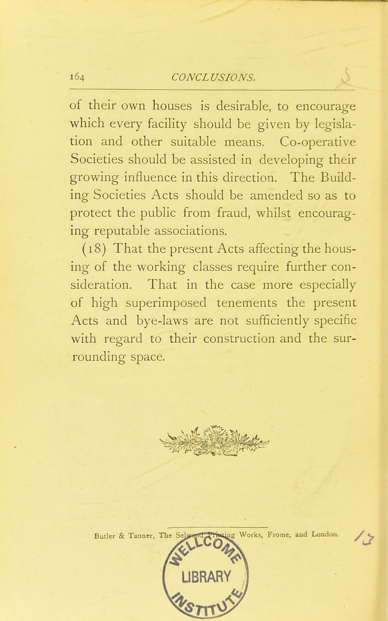 of their own houses is desirable, to encourage which every facility should be given by legisla- tion and other suitable means. Co-operative Societies should be assisted in developing their growing influence in this direction. The Build- ing Societies Acts should be amended so as to protect the public from fraud, whilst encourag- ing reputable associations. (18) That the present Acts affecting the hous- ing of the working classes require further con- sideration. That in the case more especially of high superimposed tenements the present Acts and bye-laws are not sufficiently specific with regard to their construction and the sur- rounding space.