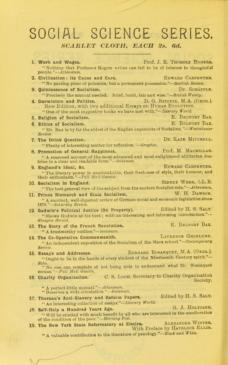 SOCIAL SCIENCE SERIES. SCARLET CLOTH, EACH 2s. 6d. 1. Work and Wages. Prof. J. E. Thobom: Eooebb.  Nothint; that Professor Rogers writes can fail to be of interest to thoughtful people.—A thenceum. 2. Civilisation : its Cause and Cure. Edwabd Cabpenteb.  No passing piece of polemics, but a permanent possession.—Scottish Review. 8. Quintessence of Socialism. Dr. Schafflb.  Precisely the manual needed. Brief, lucid, fair and wise.—British Weekly. 4. Darwinism and Politics. D. G. Eitchie, M.A. (Oxon.). New Edition, with two additional Essays on Hdijun Evolution.  One of the most suggestive books we have met \fith.—literary World. 5. Religion of Socialism. E. Bei.fobt Bax. 6. Ethics of Socialism. E. Belfobt Bax.  Mr. Bax is by far the ablest of the English exponents of Socialism.—Ifejtmijutfr Review. 7. The Drink Question. Dr. Kate Mitchell.  Plenty of interesting matter for reflection. '—Graphic. 8. Promotion of General Happiness. Prof. M. Macmillan.  A reasoned account of the most advanced and most enlightened utilitarian doc- trine in a clear and readable form.—Scotsman. 9. England's Ideal, &c. Edwabd Oabpenteb.  The literary power is unmistakable, their freshness of style, their humour, and their enthusiasm.—Pa/2 Mall Gazelle. 10. Socialism In England. Sidney Webb, LL.B.  The best general view of the subject from the modern Socialist s\^e.—Alhen(xum. 11. Prince Bismarck and State Socialism. W. H. Dawson.  A succinct, well-digested review of German social and economic legislation since 1870.—Saturday Review. 12. Godwin's Political Justice (On Property). Edited by H. S. Salt. Shows Godwin at his best; with an interesting and informing introduction.— Glasgow Herald. 13. The Story of the French Revolution. E. Belfobt Bax.  A trustworthy outline.—Scotsman. 14. The Co-Operative Commonwealth. Laurence Gbonlund.  An independent exposition of the Socialism of the Marx school.—Contemporary Review. 16. Essays and Addresses. Bebnakd Bosanquet, M.A. (Oxoii.).  Ought to be in the hands of every student of the Nineteenth Century spirit.— ^^'^ No one can complain of not being able to understand what Mr. Bosanquet means.—Pall Mall Gazette. 16 Charity Organisation. 0. S. Loch, Secretary to Charity Organisation Society.  A perfect little manual.—^ttencEitm.  Deserves a wide circulation.—Scotsmau. 17. Thoreau's Anti-Slavery and Reform Papers. Edited by H. S. Salt.  An interesting collection of essays.—iitcmry World. IB. Self-Help a Hundred Years Ago. G. J. Holyoakb.  Will be studied with much benefit by all who are interested in the amelioration of the condition of the poor.—il/ornmg' Post. 19. The New York State Reformatory at Elmlra. Alexander Winteb. With Preface by Havelock Ellis. A valuable contribution to the literature of penology.-S'act and White.